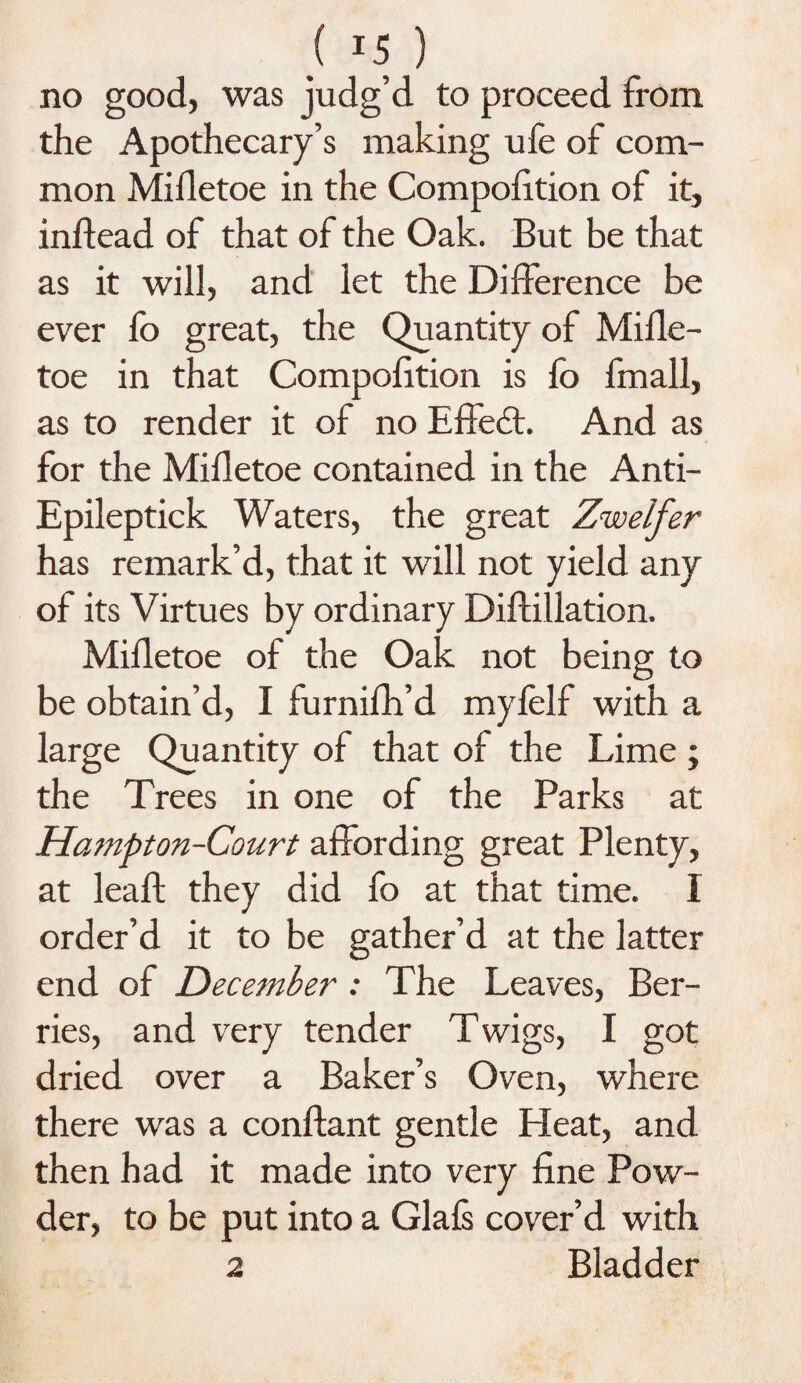 no good, was judg’d to proceed from the Apothecary’s making ufe of com¬ mon Mifletoe in the Compofition of it, inftead of that of the Oak. But be that as it will, and let the Difference be ever fo great, the Quantity of Mifle¬ toe in that Compofition is fo fmall, as to render it of no Effedt. And as for the Mifletoe contained in the Anti- Epileptick Waters, the great Zwelfer has remark’d, that it will not yield any of its Virtues by ordinary Diffillation. Mifletoe of the Oak not being to be obtain’d, I furnifh’d myfelf with a large Quantity of that of the Lime ; the Trees in one of the Parks at Hampton-Court affording great Plenty, at leaf! they did fo at that time. 1 order’d it to be gather’d at the latter end of December : The Leaves, Ber¬ ries, and very tender Twigs, I got dried over a Baker’s Oven, where there was a conftant gentle Heat, and then had it made into very fine Pow¬ der, to be put into a Glafs cover’d with 2 Bladder