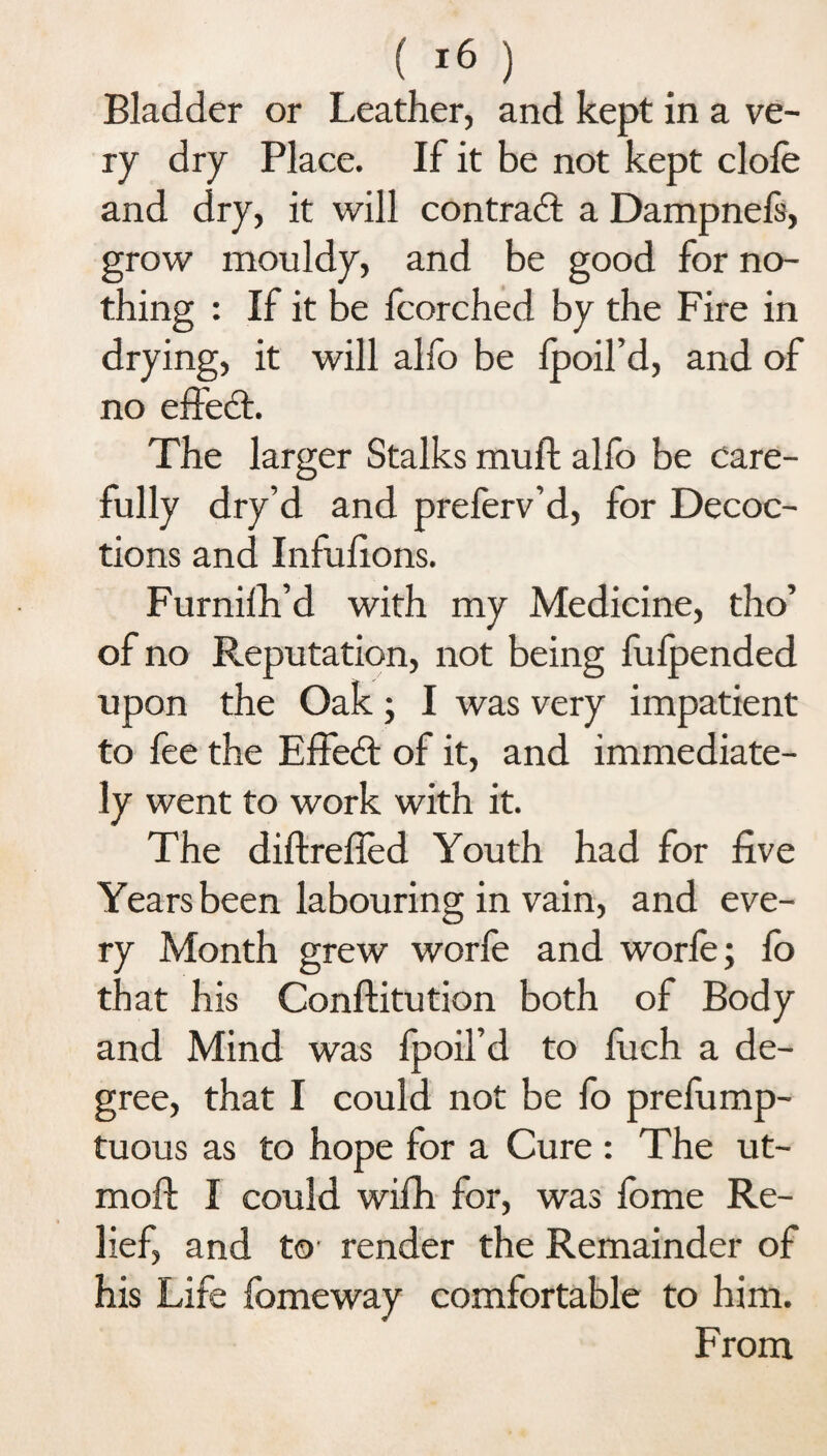 ( >6 ) Bladder or Leather, and kept in a ve¬ ry dry Place. If it be not kept dole and dry, it will contract a Dampnels, grow mouldy, and be good for no¬ thing : If it be fcorched by the Fire in drying, it will alfo be Ipoil’d, and of no effedl. The larger Stalks mull alfo be care¬ fully dry’d and preferv’d, for Decoc¬ tions and Infufions. Furnilh’d with my Medicine, tho’ of no Reputation, not being fulpended upon the Oak; I was very impatient to fee the EfFedt of it, and immediate¬ ly went to work with it. The diftrefled Youth had for five Years been labouring in vain, and eve¬ ry Month grew worfe and worfe; lo that his Conftitution both of Body and Mind was fpoil’d to fuch a de¬ gree, that I could not be fo prefump- tuous as to hope for a Cure : The ut- moft I could wifh for, was fome Re¬ lief, and to' render the Remainder of his Life fomeway comfortable to him. From