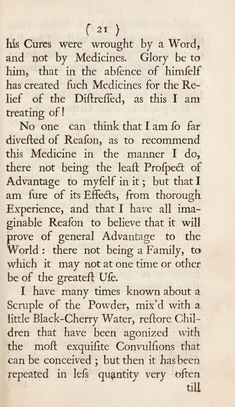 f21 } his Cures were wrought by a Word, and not by Medicines. Glory be to him, that in the ablence of himfelf has created fuch Medicines for the Re¬ lief of the Diftrelied, as this I am treating of! No one can think that I am fo far diverted of Realbn, as to recommend this Medicine in the manner I do, there not being the leaft Profpedt of Advantage to myfelf in it; but that I am fure of its Effe&s, from thorough Experience, and that I have all ima¬ ginable Reafon to believe that it will prove of general Advantage to the World : there not being a Family, to which it may not at one time or other be of the greateft Ufe. I have many times known about a Scruple of the Powder, mix’d with a little Black-Cherry Water, reftore Chil¬ dren that have been agonized with the moft exquirtte Convulrtons that can be conceived ; but then it has been repeated in lels quantity very often till