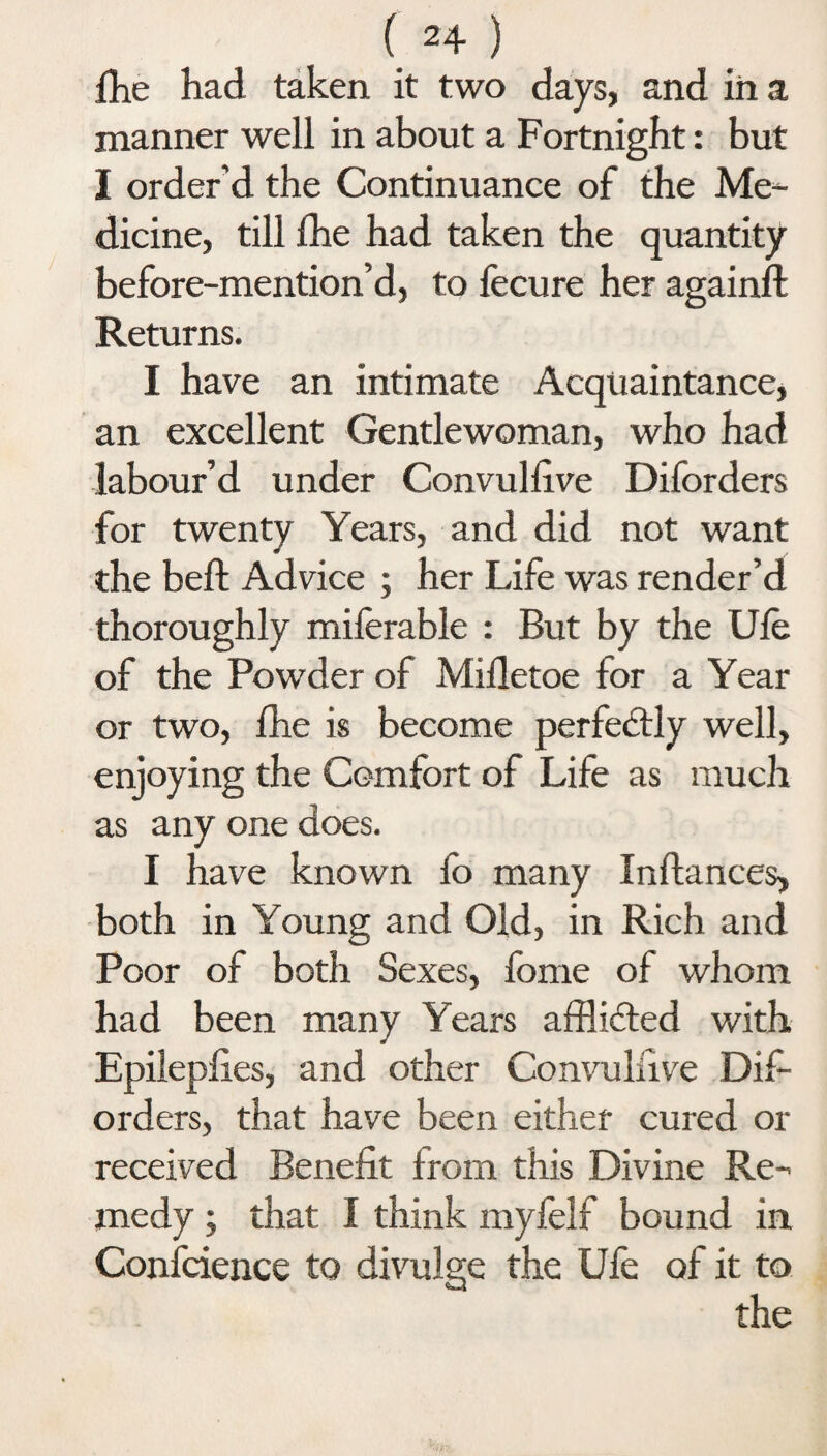( 2+ ) Hie had taken it two days, and in a manner well in about a Fortnight: but I order’d the Continuance of the Me¬ dicine, till fhe had taken the quantity before-mention’d, to fecure her againft Returns. I have an intimate Acquaintance, an excellent Gentlewoman, who had labour’d under Convullive Diforders for twenty Years, and did not want the beft Advice ; her Life was render’d thoroughly miferable : But by the Ufe of the Powder of Mifletoe for a Year or two, fhe is become perfectly well, enjoying the Comfort of Life as much as any one does. I have known fo many Inftances, both in Young and Old, in Rich and Poor of both Sexes, fbme of whom had been many Years afflicted with Epileplies, and other Convulsive Dif¬ orders, that have been either cured or received Benefit from this Divine Re¬ medy ; that I think myfelf bound in Confidence to divulge the Ufe of it to the