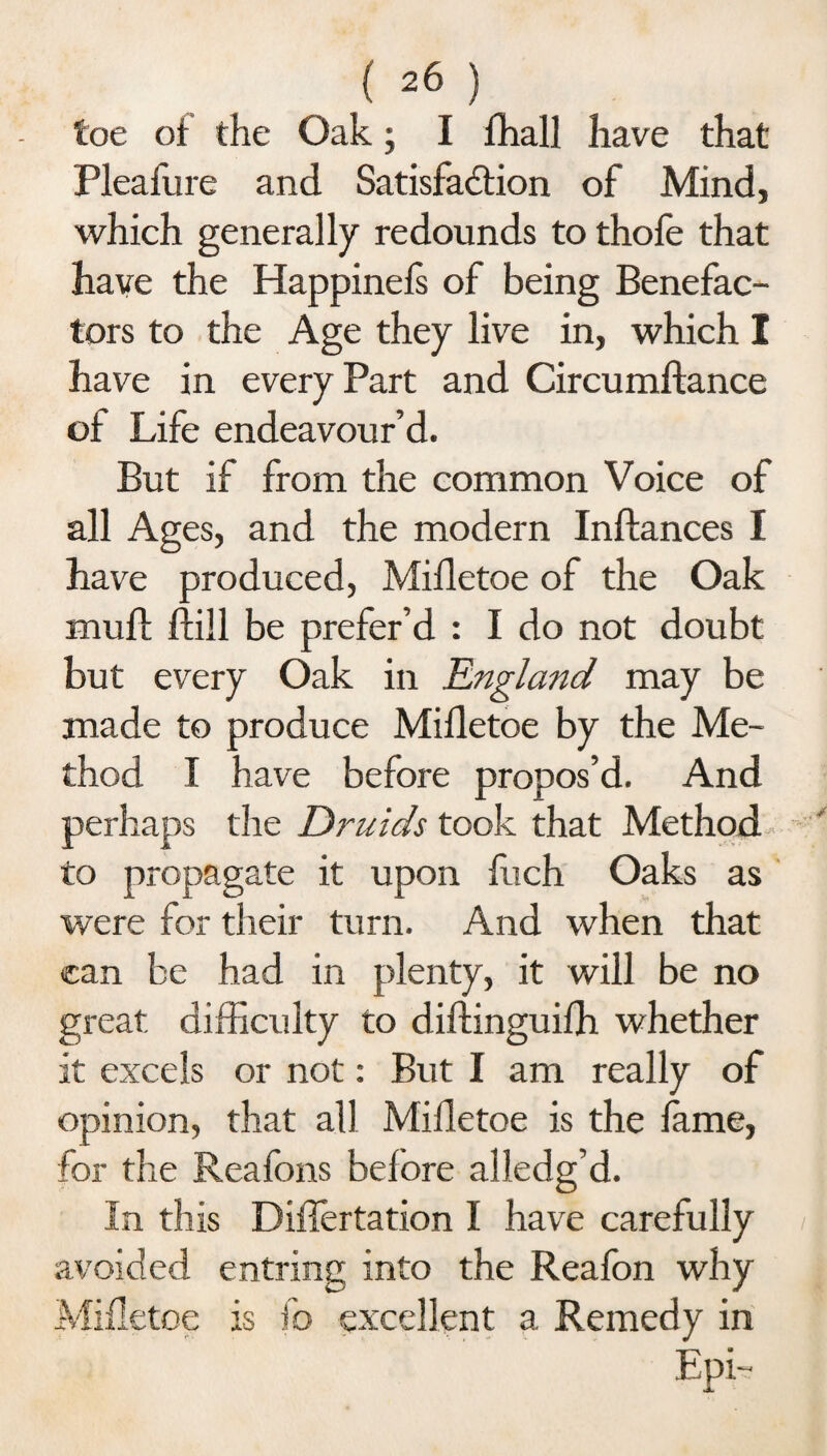 toe of the Oak; I fhall have that Pleafure and Satisfaction of Mind, which generally redounds to thofe that have the Happinefs of being Benefac¬ tors to the Age they live in, which I have in every Part and Circumftance of Life endeavour’d. But if from the common Voice of all Ages, and the modern Inftances I have produced, Mifletoe of the Oak mull ftill be prefer’d : I do not doubt but every Oak in England may be made to produce Mifletoe by the Me¬ thod I have before propos’d. And perhaps the Druids took that Method to propagate it upon luch Oaks as were for their turn. And when that can be had in plenty, it will be no great difficulty to diftinguifh whether it excels or not: But I am really of opinion, that all Mifletoe is the fame, for the Reafons before alledg’d. In this Differtation I have carefully avoided entring into the Reafon why Mifletoe is fo excellent a Remedy in Epi-