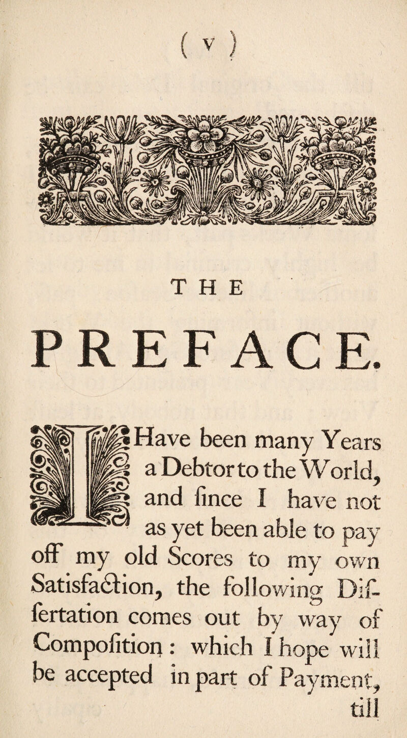 THE PREFACE. Have been many Years a Debtor to the World, and fince I have not as yet been able to pay off my old Scores to my own Satisfaction, the following Dif- lertation comes out by way of Compofition : which I hope will be accepted in part of Payment, till