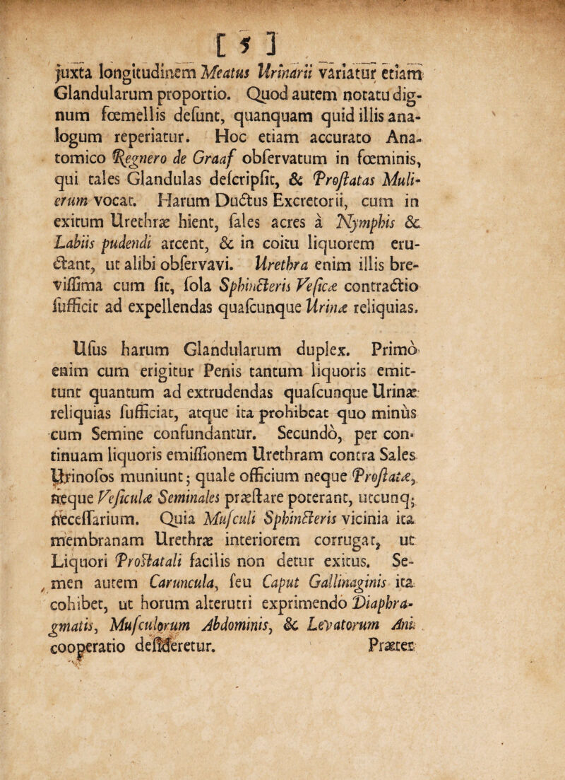 [ 1 ] juxta longitudinem Meatus Urinarii variatur etiam Glandularum proportio. Quod autem notatu dig¬ num femellis defunt, quanquam quid illis ana¬ logum reperiatur. Hoc etiam accurato Ana¬ tomico %egnero de Graaf obfervatum in feminis, qui tales Glandulas delcripfit, & Proflatas Muli¬ erum vocat. Harum Dudus Excretorii, cum in exitum Urethrae hient, fales acres a Nymphis 8c Labiis pudendi arcent, & in coitu liquorem eru¬ diant, ut alibi obfervavi. Urethra enim illis bre- viffima cum fit, fola Sphinttcris Vefica contradio fufficit ad expellendas qualcunque Urina reliquias. Ufus harum Glandularum duplex. Primo enim cum erigitur Penis tantum liquoris emit¬ tunt quantum ad extrudendas qualcunque Urina: reliquias fufficiat, atque ita prohibeat quo minus cum Semine confundantur. Secundo, per con¬ tinuam liquoris emiffionem Urethram contra Sales pyinofos muniunt; quale officium neque (proflata, aeque Veficula Seminales prreftare poterant, utcunq; fitceflarium. Quia Mufculi SphinBeris vicinia ita membranam Urethrae interiorem corrugat, ut Liquori Vrottatali facilis non detur exitus. Se¬ men autem Caruncula, feu Caput Gallinaginis ita cohibet, ut horum alterutri exprimendo Diaphra¬ gmatis, Mu/culorum Abdominis, & Levatorum Anu cooperatio deMeretur. 1 Prattet