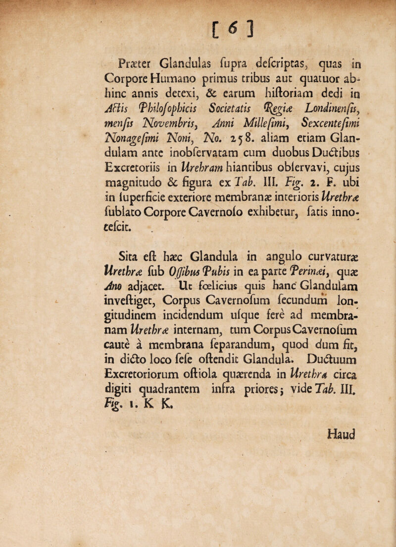 [ <5 ] Praeter Glandulas fupra defcriptas, quas in Corpore Humano primus tribus aut quatuor ab¬ hinc annis detexi, & earum hiftoriam dedi in Aftis Pbilofopbicis Societatis (Regiae Londinenfts, menfis Novembris, Anni Millefimi, Sexcentejimi Nonagefmi Noni, No. 158. aliam etiam Glan¬ dulam ante inobfcrvatam cum duobus Dubtibus Excretoriis in Urebram hiantibus oblervavi, cujus magnitudo & figura ex Tab. III. Fig. 2. F. ubi in luperficie exteriore membranae interioris Urethrae fublato Corpore Cavernolo exhibetur, fatis inno- tefcit. Sita efl: haec Glandula in angulo curvaturae Urethrae fub Offibus Pubis in ea parte Perinaei, quae Ano adjacet. Ut fcelicius quis hanc Glandulam inveftiget, Corpus Cavernofum fecundum lon¬ gitudinem incidendum ufque fere ad membra¬ nam Urethrae internam, tum Corpus Cavernofum caute a membrana feparandum, quod dum fit, in didto loco fefc oftendit Glandula. Dubtuum Excretoriorum oftiola quaerenda in Urethra circa digiti quadrantem infra priores j vide Tab. III. %. 1. K K. K ' Haud