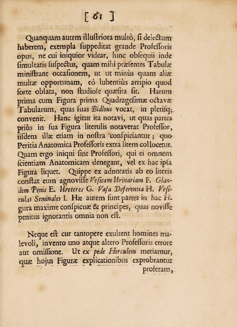 Quaequam autem illuftriora multo, fi dele&um haberem, exempla fuppeditat grande Profefforis opus, ne cui iniquior videar, hinc obfequii inde fimultatis fufpe&us, quam mihi praefences Tabulae miniftrant occafionem, ut ut minus quam alite multae opportunam, eo lubentius arripio quod forte oblata, non ftudiofe quae (ita fit. Harum prima cum Figura prima Quadragefimae odlavae Tabularum, quas fuas Bidlous vocat, in plerifq;. convenit. Hanc igitur ita notavi, ut quas partes prius in fua Figura literulis notaverat Profeffor, iifdem illae etiam in noftra confpiciantur; quo Peritia Anatomica Profefforis extra litem collocetur. Quam ergo iniqui fint Profeffori, qui ei omnem Icientiam Anatomicam denegant, vel ex hac ipla Figura liquet. Quippe ex adnotatis ab eo literis conftat eum agnoviffe Ve (Icam Urinariam F. Glan¬ dem Tenis E. Ureteres G. Vaja Deferentia H. Ve fi¬ culas Seminales I. Hae autem funt partes in hac Fi- gura maxime confpicua: & principes, quas noviffe penitus ignorantis omnia non eft. Neque eft cur tantopere exultent homines ma¬ levoli, invento uno atque altero Profefforis errore aut omiffione. Ut ex pede Herculem metiamur, quas huius Figurae explicationibus exprobrantur ^ ~ ' proferam,.
