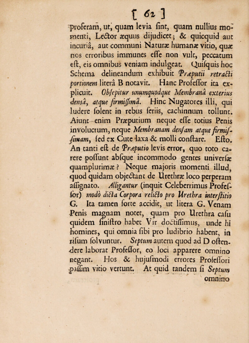 t f» ] proferam, ut, quam levia fint, quam nullius mo¬ menti, Ledtor aequus dijudicet; & quicquid aut incuria, aut communi Naturae humanae vitio, qua: nos erroribus immunes efle non vult, peccatum eft, eis omnibus veniam indulgeat. Quifquis hoc Schema delineandum exhibuit (Preputii retraEli portionem litera B notavit. Hanc Profeflor ita ex¬ plicuit. Obfepitur unumquodque Membrana, exterius densa, atque firmijjmd. Hinc Nugatores illi, qui ludere folent in rebus feriis, cachinnum tollunt. Aiunt -enim Praeputium neque efle totius Penis involucrum, neque Membranam denjam atque firmif- fmam, fed ex Cute laxa & molli conftare. Efto. An tanti eft de Preputio levis error, quo toto ca¬ rere poliunt abfque incommodo gentes univerfe quamplurimae ? Neque majoris momenti illud, quod quidam obje&ant de Urethrae loco perperam aflignato. Alligantur (inquit Celeberrimus Profef- lbr) modo dicta Corpora reliBo pro Urethra inter jlitio G. Ita tamen forte accidit, ut litera G. Venam Penis magnam notet, quam pro Urethra cafu quidem finiftro habet Vir do&iflimus, unde hi homines, qui omnia libi pro ludibrio habent, in r-ifum (olvuntur. Septum autem quod ad D often- •derc laborat Profeflor, eo loci apparere omnino negant. Hos & hujufmodi errores Profeflori •pafljm vitio vertunt. At quid tandem fi Septum omnino