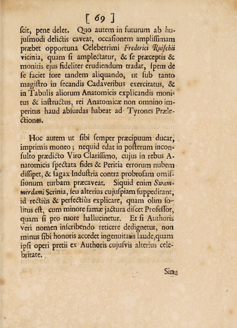 Icit, pene delet. Quo autem in futurum ab hu» jufmodi delidis caveat, occafionem ampliffimam praebet opportuna Celeberrimi Frederki (Rui/chti vicinia, quam fi ampledatur, & fe praeceptis & monitis ejus fideliter erudiendum tradat, fpem de fe faciet fore tandem aliquando, ut fub tanto magiftro in fecandis Cadaveribus exercitatus, & in Tabulis aliorum Anatomicis explicandis monb tus & inftrudus, rei Anatomicae non omnino im¬ peritus haud abfurdas habeat ad Tyrones Praele- diones. ( * ) * » Hoc autem ut fibi femper praecipuum ducat^ . imprimis moneo; nequid edat in pofterum incorr- fulto praedido Viro Clariffimo, cujus in rebus A- natomicis fpedata fides Sc Peritia errorum nubem diflipet, & lagax Induftria contra probrofam omif- fionum turbam: praecaveat. Siquid enim Swam- merdami Scrinia, feu alterius cu jufpiam fuppeditant, id redius & perfedius explicare, quam olim fo- litus eft, cum minore famae jadura difeet Profeffor, quam fi pro more hallucinetur. Et fi Authoris veri nomen inferibendo reticere dedignetur, non minus fibi honoris accedet ingenuitasis laude,quam ipfi operi pretii ex Authoris cujufvis alterius cele¬ britate. .. * . • -. Sinss