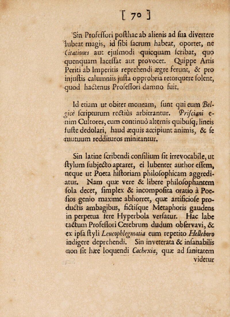 I 7° 3 Sin Profeffori pofthac ab alienis ad fua divertere 'lubeat magis, id fibi facrum habeat, oportet, ne Citationes aut ejulmodi quicquam fcribac, quo quenquam laceflat aut provocet. Quippe Artis Periti ab Imperitis reprehendi aegre ferunt, & pro injuftis calumniis jufta opprobria retorquere folent, quod hadtenus Profeffori damno fuit. Id etiam ut obiter moneam, funt qui eum 'Bel¬ gice fcripturum redius arbitrantur. Brifciani e- nim Cultores, eum continuo alternis quibufq* lineis fufte dedolari, haud aequis accipiunt animis, & fe mutuum reddituros minitantur. Sin latine fcribendi confilium fit irrevocabile, ut flylum iubjedto aptaret, ei lubenter authoreffem, neque ut Poeta hiftoriam philofophicam aggredi¬ atur. Nam quae vere & libere philofophantem fola decet, fimplex & incompofita oratio a Poe- ilos genio maxime abhorret, qua: artificiofe pro- dudtis ambagibus, fi&ifque Metaphoris gaudens in perpetua fere Hyperbola verfatur. Hac labe tadtum Profeflori Cerebrum dudum obfervavi, & ex ipla ftyli Leucophlegmatia eum repetito HeBeboro indigere deprehendi. Sin inveterata & infanabilis non fit haec loquendi Cachexia, quae ad fanitatem videtur