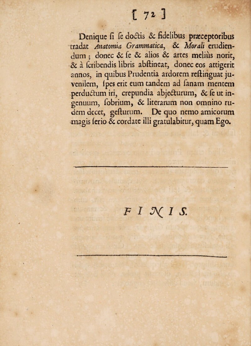 Denique fi fe doctis & fidelibus praeceptoribus tradat Matomia Grammatica, & Morali erudien¬ dum ; donec & fe & alios & artes melius norit, & a fcribendis libris abftineat, donec eos attigerit annos, in quibus Prudentia ardorem reftinguat ju¬ venilem, Ipes erit eum tandem ad Tanam mentem perdudtum iri, crepundia abjedturum, & le ut in¬ genuum, fobrium, & literarum non omnino ru¬ dem decet, gefturum. De quo nemo amicorum magis ferio & cordate illi gratulabitur, quam Ego. F I 1 S. /