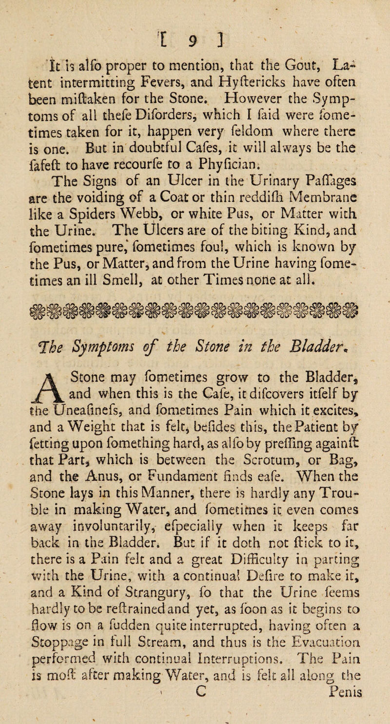 It h alfo proper to mention, that the Gout, La¬ tent intermitting Fevers, and Hyftericks have often been miftaken for the Stone. However the Symp¬ toms of all thefe Diforders, which I faid were fome- times taken for it, happen very feldom where there is one. But in doubtful Cafes, it will always be the fafeft to have recourfe to a Phyfician. The Signs of an Ulcer in the Urinary Paflages are the voiding of a Coat or thin reddifh Membrane like a Spiders Webb, or white Pus, or Matter with the Urine. The Ulcers are of the biting Kind, and fometimes pure,' fometimes foul, which is known by the Pus, or Matter, and from the Urine having fome¬ times an ill Smell, at other Times none at all* The Symptoms of the Stone in the Bladder* A Stone may fometimes grow to the Bladder, and when this is the Cafe, it difcovers itfelf by the Uneafinefs, and fometimes Pain which it excites, and a Weight that is felt* befides this, the Patient by fetting upon fomething hard, as alfo by preffing againit that Part, which is between the Scrotum, or Bag, and the Anus, or Fundament finds eafe. When the Stone lays in this Manner, there is hardly any Trou¬ ble in making Water, and fometimes it even comes away involuntarily, efpecially when it keeps far back in the Bladder. But if it doth not Hick to it, there is a Pain felt and a great Difficulty in parting with the Urine, with a continual Defire to make it, and a Kind of Strangury, fo that the Urine feems hardly to be retrained and yet, as fbon as it begins to flow is on a fudden quite interrupted, having often a Stoppage in lull Stream, and thus is the Evacuation performed with continual Interruptions. The Pain is molt alter making Water, and is felt all along the ' C Penis