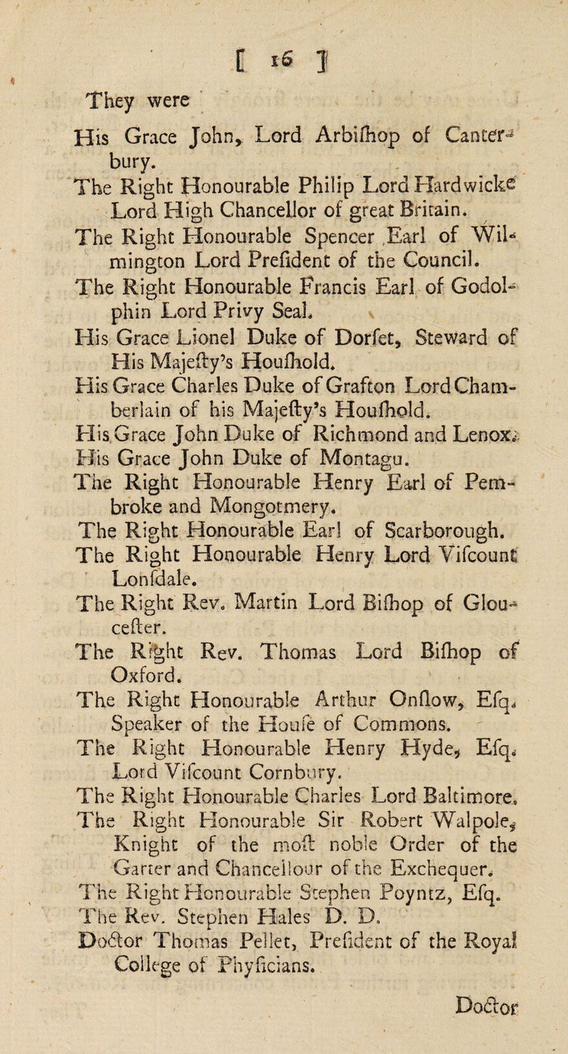 They were His Grace John, Lord Arbifhop of Canter^ bury. The Right Honourable Philip Lord Hardwicks Lord High Chancellor of great Britain. The Right Honourable Spencer Earl of WiL mington Lord Prefident of the Council. The Right Honourable Francis Earl of GodoL phin Lord Privy Seal. His Grace Lionel Duke of Dorfet, Steward of His Majefty’s Houfhold. His Grace Charles Duke of Grafton Lord Cham¬ berlain of his Majefty’s Houfhold. His Grace John Duke of Richmond and Lenox, H is Grace John Duke of Montagu. The Right Honourable Henry Earl of Pem¬ broke and Mongotmery. The Right Honourable Earl of Scarborough. The Right Honourable Henry Lord Vifcount Lonfdale. The Right Rev. Martin Lord Bifhop of Glou- cefter. The Right Rev. Thomas Lord Bifhop of Oxford. The Right Honourable Arthur Onflow, Efq, Speaker of the Houle of Commons. The Right Honourable Henry Hyde* Efq, Lord Vifcount Cornbury. The Right Honourable Charles Lord Baltimore. The Right Honourable Sir Robert Walpole, Knight of the mod noble Order of the Garter and Chancellour of the Exchequer, The Right Honourable Stephen Poyntz, Efq. The Rev. Stephen Hales D. D. Doctor Thomas Pellet, Prefident of the Royal College of Phyficians. Do&amp;or