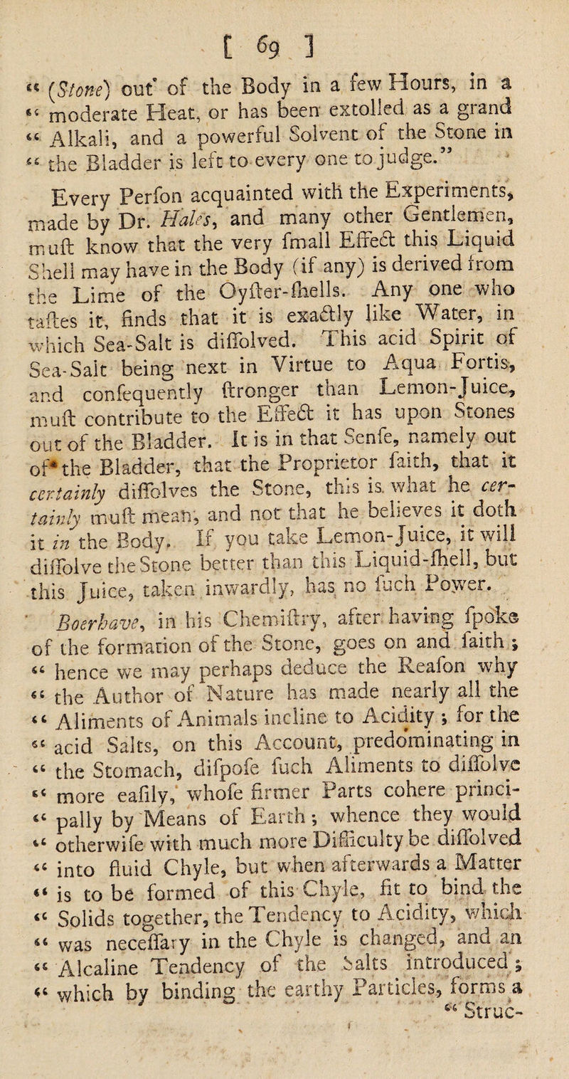 “ {Stone) out of the Body in a few Hours, in a “ moderate Heat, or has been extolled as a grand “ Alkali, and a powerful Solvent of the Stone in “ the Bladder is left to every one to judge.” Every Perfon acquainted with the Experiments, made by Dr. Hales, and many other Gentlemen, muft know that the very fmall Effedt this Liquid Shell may have in the Body (if any) is derived from the Lime of the Oyfter-fhells. Any one who taftes it, finds that it is exactly like Water, in which Sea-Salt is diliolved. i his ac,d Spirit of Sea-Sait being next in Virtue to Aqua Forth, and confequently ftronger than Lemon-Juice, muft contribute to the Effeift it has upon Stones out of the Bladder. It is in that Senfe, namely out of* the Bladder, that the Proprietor faith, that it certainly diffolves the Stone, this is. what he cer¬ tainly muft meats, and not that ne believes it doth it in the Body. If you take Lemon-Juice, it will diffolve the Stone better than this Liquid-fhell, but this Juice, taken inwardly, has no fuch Power. Boerhave, in his Chemiftry, after having fpok® of the formation ot the Stone, goes on and faith ; “ hence we may perhaps deduce the Reafon why “ the Author of Nature has made nearly all the “ Aliments of Animals incline to Acidity ; for the 5£ acid Salts, on this Account, predominating in “ the Stomach, difpofe fuch Aliments to diffolve “ more eafily, whofe firmer Parts cohere princi- “ pally by Means of Earth •, whence they would iC otherwile with much more Difficulty be diffoived “ into fluid Chyle, but when afterwards a Matter “ is to be formed of this Chyle, fit to bind the “ Solids together, the Tendency to Acidity, which “ was neceffary in the Chyle is changed, and an <! Alcaline Tendency of the Salts introduced; which by binding the earthy Particles, forms a “ Struc-