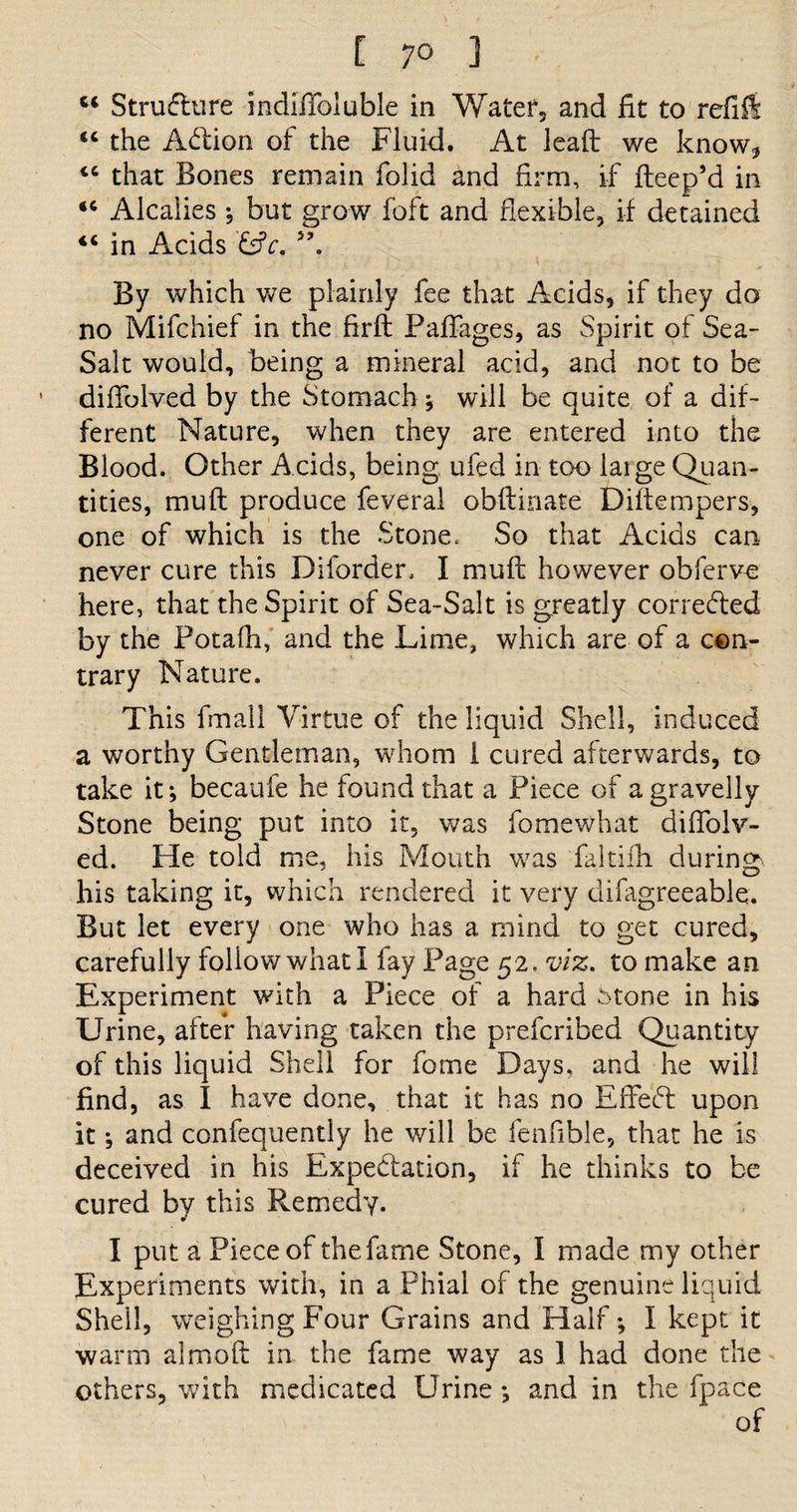[ 7° ] • 14 Structure indiffoluble in Water, and fit to refill 44 the Adion of the Fluid. At lead: we know* 44 that Bones remain folid and firm, if fteep’d in 44 Alcalies ; but grow foft and flexible, if detained 44 in Acids &amp;V. 5?. By which we plainly fee that Acids, if they do no Mifchief in the firft Paffages, as Spirit of Sea- Salt would, being a mineral add, and not to be difiblved by the Stomach ; will be quite of a dif¬ ferent Nature, when they are entered into the Blood. Other Acids, being ufed in too laige Quan¬ tities, muft produce feveral obftinate Diftempers, one of which is the Stone, So that Acids can never cure this Diforden I muft however obferve here, that the Spirit of Sea-Salt is greatly corrected by the Potafh, and the Lime, which are of a con¬ trary Nature. This fmail Virtue of the liquid Shell, induced a worthy Gentleman, whom 1 cured afterwards, to take it; becauie he found that a Piece of a gravelly Stone being put into it, was fomewhat diflolv- ed. He told me, his Mouth was faltifh during his taking it, which rendered it very difagreeable. But let every one who has a mind to get cured, carefully follow what I fay Page 52, viz. to make an Experiment with a Piece of a hard Stone in his Urine, after having taken the prefcribed Quantity of this liquid Shell for fome Days, and he will find, as I have done, that it has no Effed upon it; and confequently he will be fenfible, that he is deceived in his Expedation, if he thinks to be cured by this Remedy. I put a Piece of the fame Stone, I made my other Experiments with, in a Phial of the genuine liquid Shell, weighing Four Grains and Half; I kept it warm almoft in the fame way as 1 had done the others, with medicated Urine ; and in the fpace of