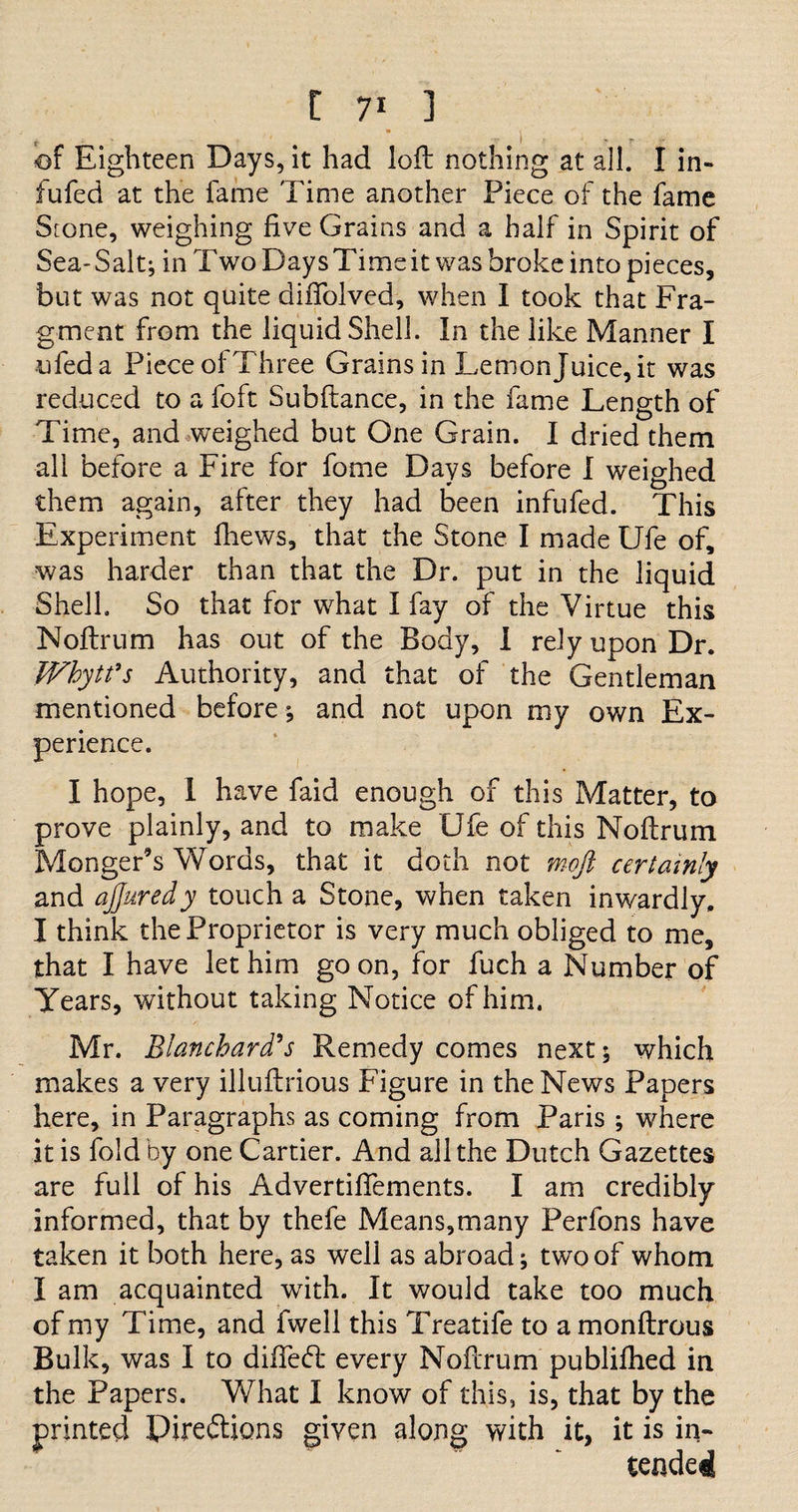 • 1 of Eighteen Days, it had loft nothing at all. I in- fufed at the fame Time another Piece of the fame Srone, weighing five Grains and a half in Spirit of Sea-Salt; in Two Days Time it was broke into pieces, but was not quite difiolved, when I took that Fra¬ gment from the liquid Shell. In the like Manner I ufeda Pieceof Three Grains in Lemonjuice,it was reduced to a foft Subftance, in the fame Length of Time, and weighed but One Grain. I dried them all before a Fire for fome Days before I weighed * 0 them again, after they had been infufed. This Experiment fhews, that the Stone I made Ufe of, was harder than that the Dr. put in the liquid Shell. So that for what I fay of the Virtue this Noftrum has out of the Body, I rely upon Dr. V/hytfs Authority, and that of the Gentleman mentioned before; and not upon my own Ex¬ perience. I hope, 1 have faid enough of this Matter, to prove plainly, and to make Ufe of this Moftrum Monger's Words, that it doth not moft certainly and ajjuredy touch a Stone, when taken inwardly. I think the Proprietor is very much obliged to me, that I have let him goon, for fuch a Number of Years, without taking Notice of him. Mr. Blanchard's Remedy comes next; which makes a very illuft-rious Figure in the News Papers here, in Paragraphs as coming from Paris ; where it is fold by one Cartier. And all the Dutch Gazettes are full of his Advertisements. I am credibly informed, that by thefe Means,many Perfons have taken it both here, as well as abroad; two of whom I am acquainted with. It would take too much of my Time, and fwell this Treatife to a monftrous Bulk, was I to diffebl every Noftrum publifhed in the Papers. What I know of this, is, that by the printed Pirebtions given along with it, it is in¬ tended