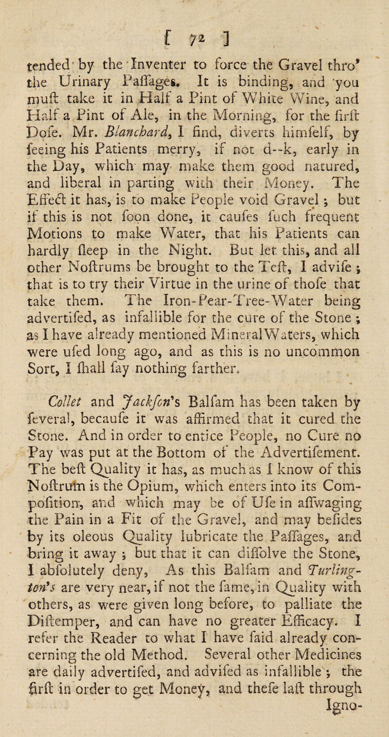 tended'by the Inventer to force the Gravel thro* the Urinary Faffages. It is binding, and you muft take it in Half a Pint of White Wine, and Half a Pint of Ale, in the Morning, for the hr ft Dole. Mr. Blanchard, I find, diverts himfelf, by feeing his Patients merry, if not d—k, early in the Day, which- may make them good natured, and liberal in parting with their Money. The Effect it has, is to make People void Gravel; but if this is not fopn done, it caufes fuch frequent Motions to make Water, that his Patients can hardly fieep in the Night. But let this, and all other Noftrums be brought to the Teft, I advife ; that is to try their Virtue in the urine of thofe that take them. The Iron-Pear-Tree-Water being advertifed, as infallible for the cure of the Stone ; as I have already mentioned Mineral Waters, which were ufed long ago, and as this is no uncommon Sort, I fliall fay nothing farther. Collet and Jackfcri*s Balfam has been taken by feveral, becaufe it was affirmed that it cured the Stone. And in order to entice People, no Cure no Pay was put at the Bottom of the Advertifement. The beft Quality it has, as much as 1 know1' of this Noftrutn is the Opium, which enters into its Com- pofitioir, and which may be of Ufe in aflwaging the Pain in a Fit of the Gravel, and may befides by its oleous Quality lubricate the Paffages, and bring it away ; but that it can difiblve the Stone, I absolutely deny, As this Balfam and Turling¬ ton's are very near, if not the fame, in Quality with others, as were given long before, to palliate the Diftemper, and can have no greater Efficacy. I refer the Reader to what I have faid already con¬ cerning the old Method. Several other Medicines are daily advertifed, and adviled as infallible •, the firft in order to get Money, and thefe laft through