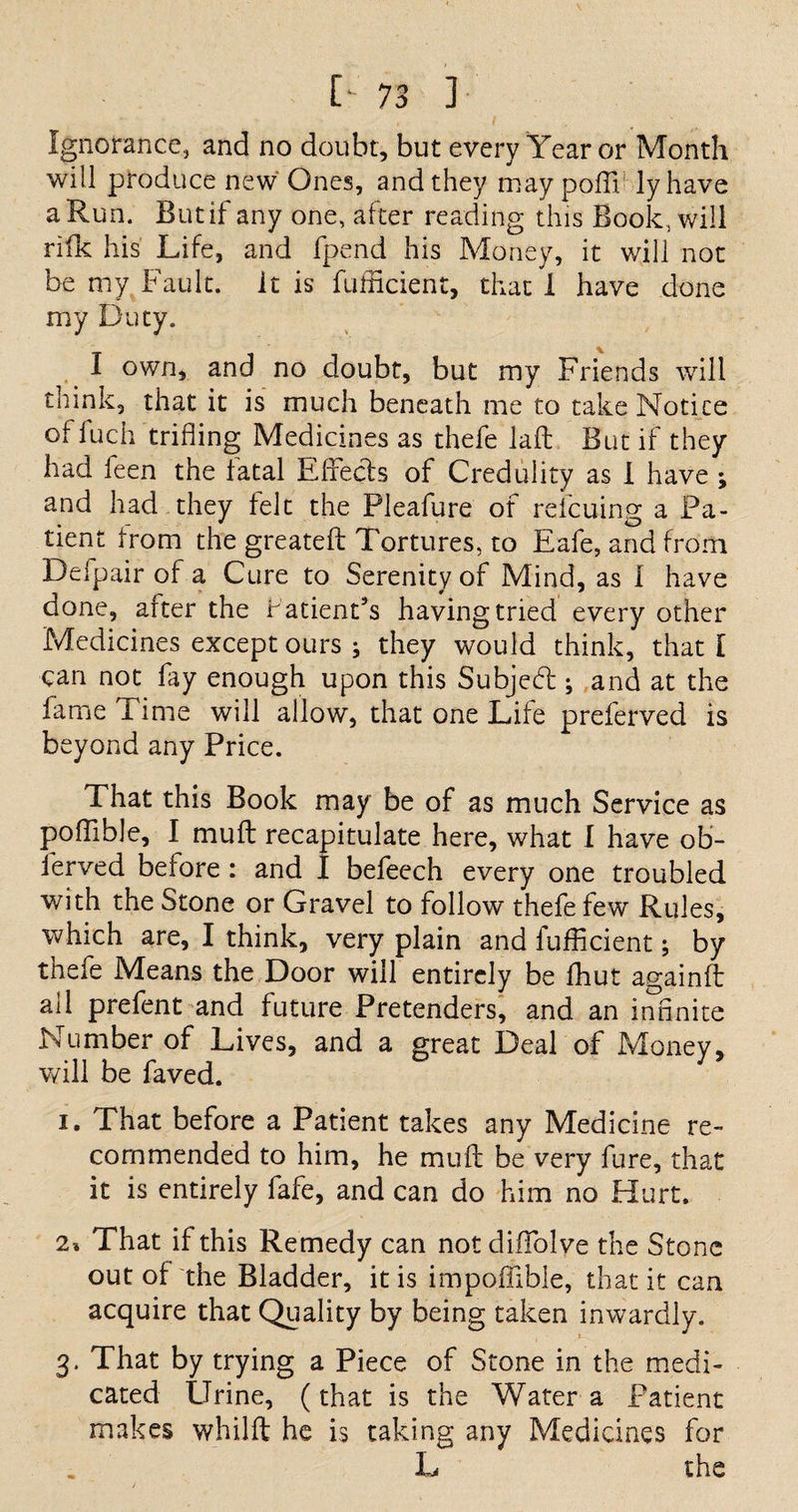 Ignorance, and no doubt, but every Year or Month will produce new Ones, and they may poffi lyhave a Run. But if any one, after reading this Book, will rifk his Life, and fpend his Money, it will not be my Fault, it is fufficient, that I have done my Duty. I own, and no doubt, but my Friends will think, that it is much beneath me to take Notice ot fuch trifling Medicines as thefe laft But if they had leen the fatal Effects of Credulity as I have ; and had they felt the Pleafure of rdcuing a Pa¬ tient Irom the greatefl: Tortures, to Eafe, and from Defpair of a Cure to Serenity of Mind, as 1 have done, after the r abends having tried every other Medicines except ours ; they would think, that l can not fay enough upon this Subject; and at the fame i ime will allow, that one Life preferved is beyond any Price. That this Book may be of as much Service as poflible, I muft recapitulate here, what I have ob- ierved betore : and I befeech every one troubled with the Stone or Gravel to follow thefe few Rules, which are, I think, very plain and fufficient; by thefe Means the Door will entirely be fhut againfl: all prefent and future Pretenders, and an infinite Number of Lives, and a great Deal of Money, will be faved. i. That before a Patient takes any Medicine re¬ commended to him, he muft be very fure, that it is entirely fafe, and can do him no Hurt. 2% That if this Remedy can notclifTolve the Stone out of the Bladder, it is impoffible, that it can acquire that Quality by being taken inwardly. 3. That by trying a Piece of Stone in the medi¬ cated Urine, (that is the Water a Patient makes whilft he is taking any Medicines for L the