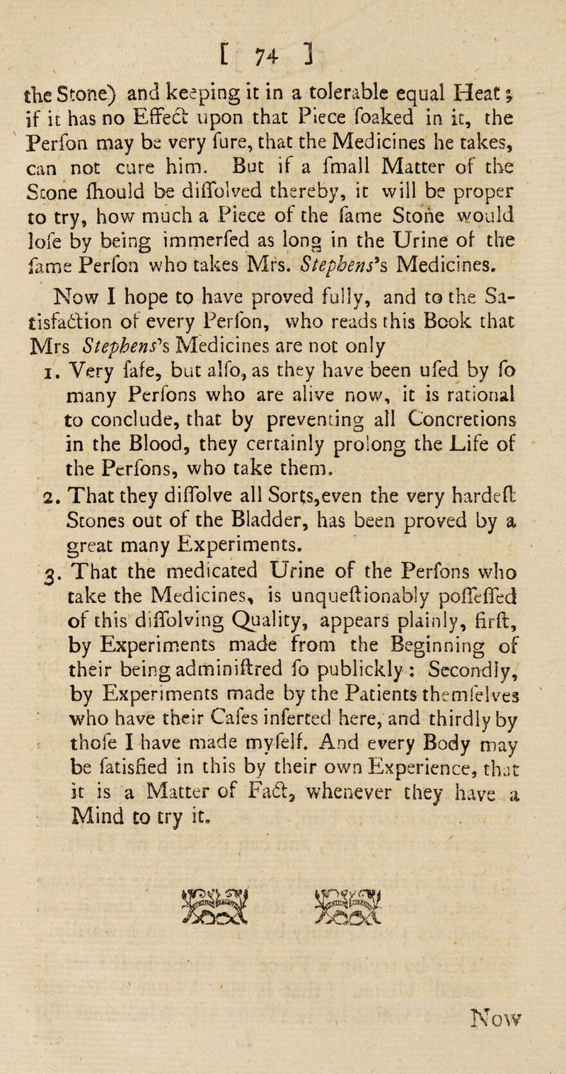 the Stone) and keeping it in a tolerable equal Heat; if it has no Effect upon that Piece foaked in it, the Perfon may be very fure, that the Medicines he takes, can not cure him. But if a fmall Matter of the Stone fhould be diffolved thereby, it will be proper to try, how much a Piece of the fame Stone would lofe by being immerfed as long in the Urine of the fame Perfon who takes Mrs. Stephens*s Medicines. Now I hope to have proved fully, and to the Sa¬ tisfaction of every Perfon, who reads this Book that Mrs Stephens''s Medicines are not only 1. Very fafe, but alfo, as they have been ufed by fo many Perfons who are alive now, it is rational to conclude, that by preventing all Concretions in the Blood, they certainly prolong the Life of the Perfons, who take them. 2. That they diffolve all Sorts,even the very hardefl: Stones out of the Bladder, has been proved by a great many Experiments. 3. That the medicated Urine of the Perfons who take the Medicines, is unqueftionably poffeffed of this diffolving Quality, appears plainly, firft, by Experiments made from the Beginning of their being adminiflred fo publickly : Secondly, by Experiments made by the Patients themfelves who have their Cafes inferred here, and thirdly by thofe I have made myfelf. And every Body may be fatisfied in this by their own Experience, that it is a Matter of Fa&amp;, whenever they have a Mind to try it. \ Now