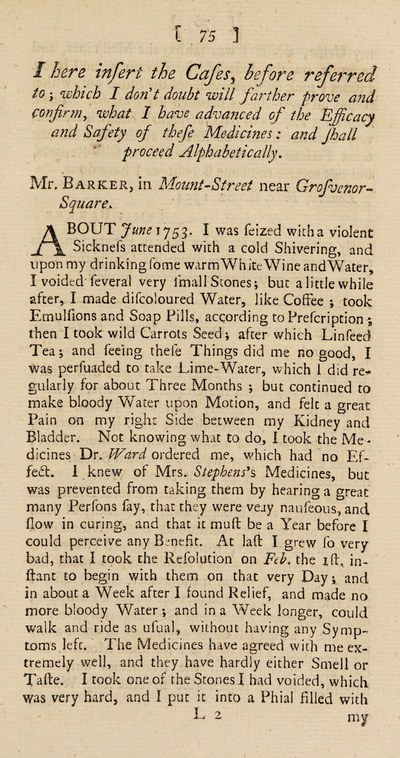 I here infert the Cafes, before referred to; which I don't doubt will farther prove and confirm, what I have advanced of the Efficacy and Safety of thefe Medicines: and Jhall proceed Alphabetically. Mr. Barker, in Mount-Street near Grofvenor- Square. ABOUT June J753- I was feized with a violent Sicknefs attended with a cold Shivering, and upon my drinking fome warm White Wine and Water* I voided feveral very l'mali Stones; but a little while after, I made difcoloured Water, like Coffee ; took Emulfions and Soap Pills, according to Prefcription ; then I took wild Carrots Seed; after which Linfeed Tea; and feeing thefe Things did me no good, I was perfuaded to take Lime-Water, which i did re-* gularly for about Three Months ; but continued to make bloody Water upon Motion, and felt a great Pain on my right Side between my Kidney and Bladder. Not knowing what to do, I took the Me¬ dicines Dr. Ward ordered me, which had no Ef¬ fect. 1 knew of Mrs. Stephens's Medicines, but was prevented from taking them by hearing a great many Perfons fay, that they were vejy naufeous, and flow in curing, and that it muft be a Year before I could perceive any Benefit. At lad I grew fo very bad, that I took the Refolution on Feb, the id, in- dant to begin with them on that very Day; and in about a Week after I found Relief, and made no more bloody Water; and in a Week longer, could walk and ride as ufual, without having any Symp¬ toms left. The Medicines have agreed with me ex¬ tremely well, and they have hardly either Smell or Tade. I took one of the Stones I had voided, which was very hard, and I put it into a Phial filled with