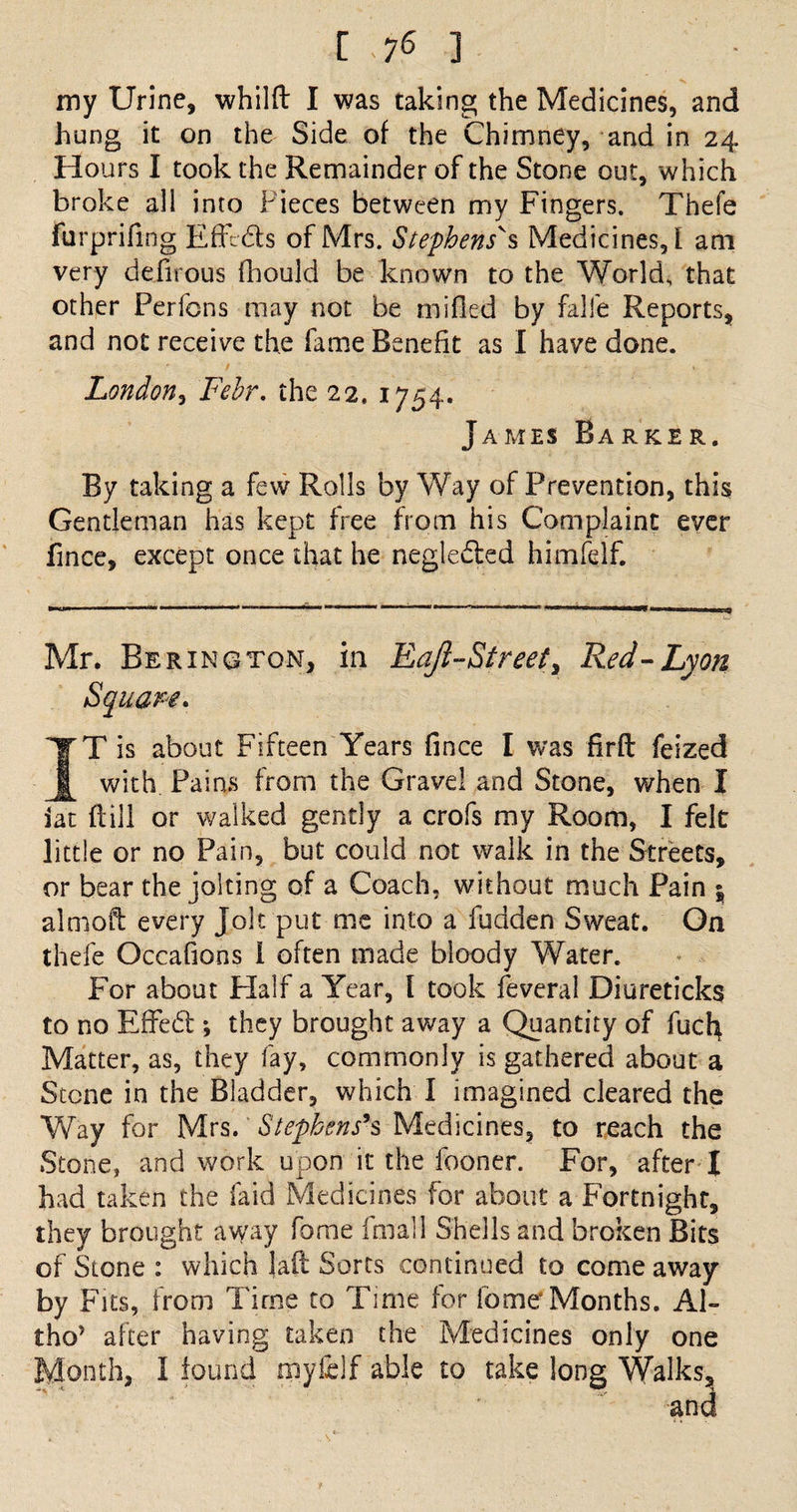 [ -76 ] my Urine, whilft I was taking the Medicines, and hung it on the Side of the Chimney, and in 24 Hours I took the Remainder of the Stone out, which broke all into Pieces between my Fingers. Thefe furprifing Effects of Mrs. Stephens's Medicines, l am very defirous fhould be known to the World, that other Perfcns may not be milled by fall'e Reports, and not receive the fame Benefit as I have done. London, Febr. the 22. 1754. James Barker. By taking a few Rolls by Way of Prevention, this Gentleman has kept free from his Complaint ever fince, except once that he negleded himfelf. Mr. Be ring ton, in Eafi-Street, Red-Lyon IT is about Fifteen Years fince I was firft feized with Pains from the Gravel and Stone, when I iat ft ill or walked gently a crofs my Room, I felt little or no Pain, but could not walk in the Streets, or bear the jolting of a Coach, without much Pain $ almoft every Jolt put me into a fudden Sweat. On thefe Occafions I often made bloody Water. For about Half a Year, l took feveral Diureticks to no Effed ; they brought away a Quantity of fucb Matter, as, they fay, commonly is gathered about a Stone in the Bladder, which I imagined cleared the Way for Mrs. Stephens's Medicines, to reach the Stone, and work upon it the fooner. For, after I had taken the laid Medicines for about a Fortnight, they brought away fome final 1 Shells and broken Bits of Stone : which laft Sorts continued to come away by Fits, from Time to Time for fome Months. Al- tho* after having taken the Medicines only one Month, 1 found tnyfelf able to take long Walks, Square
