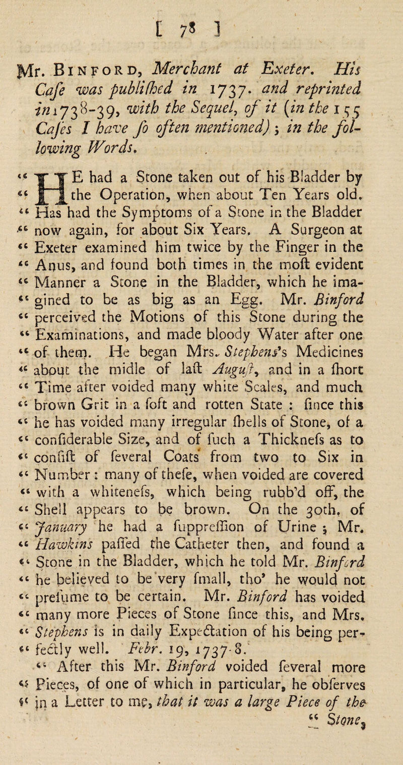 [ 7* 1 J^lr. Bin ford, Merchant at Exeter, His Cafe was pubiithed in 1727- an^ reprinted im738-39, with the Sequel, o/' zV (z/z the 1 ^5 Cafes I have fo often mentioned) ; zzz fol¬ lowing Words, «4 II ^ a Stone ta^en out of his Bladder by 44 ll^ Operation, when about Ten Years old. u Has had the Symptoms of a Stone in the Bladder •4C now again, for about Six Years, A Surgeon at 44 Exeter examined him twice by the Finger in the 44 Anus, and found both times in the mod evident 44 Manner a Stone in the Bladder, which he ima- 44 gined to be as big as an Egg, Mr. Binford 44 perceived the Motions of this Stone during the 46 Examinations, and made bloody Water after one 44 of them. He began Mrs.- Stephens's Medicines 44 about the midle of laft Auguft, and in a fhort 66 Time after voided many white Scales, and much 44 brown Grit in a foft and rotten State : fmce this 44 he has voided many irregular fhells of Stone, of a 44 confiderable Size, and of fuch a Thicknefs as to 46 confift of feveral Coats from two to Six in 44 Number : many of thefe, when voided are covered 44 with a whitenefs, which being rubb'd off, the 44 Shell appears to be brown. On the 30th, of 44 January he had a fupprefHon of Urine \ Mr. 44 Hawkins palled the Catheter then, and found a Stone in the Bladder, which he told Mr. Binford 44 he believed to be very fmall, tho* he wouid not 44 preiume to be certain. Mr. Binford has voided 44 many more Pieces of Stone fmce this, and Mrs. 44 Stephens is in daily Expectation of his being per- 44 fectly well. Ftbr. 19, 1737*8/ 44 After this Mr. Binford voided feveral more Pieces, of one of which in particular, he obferves §£ jn a Letter to me, that it was a large Piece of the “ StQne%