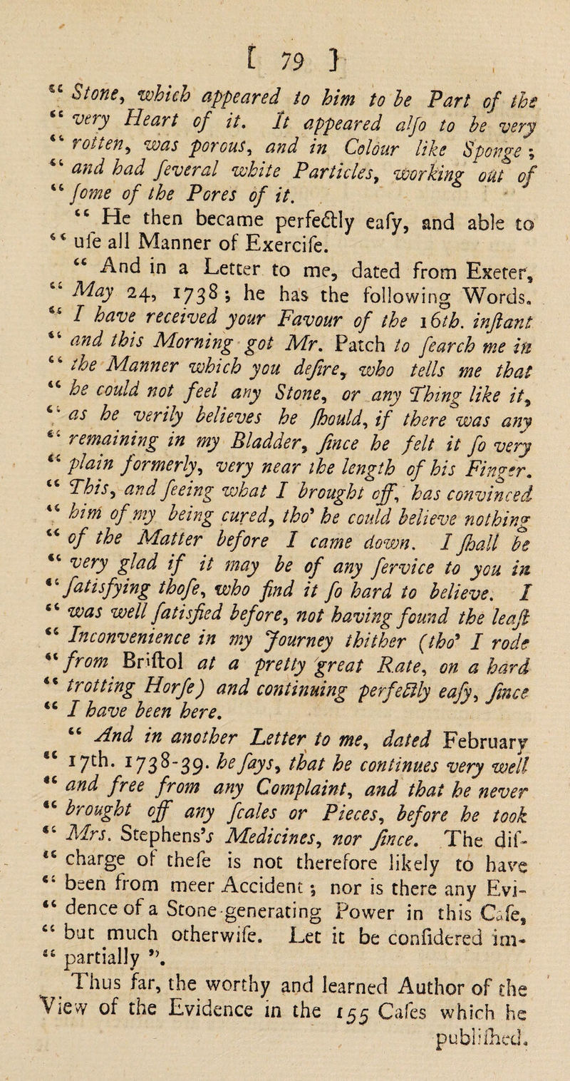I *Stone, which appeared to him to he Part of the very Heart of it. It appeared alfo to he very rotten, was porous, and in Colour like Sponge ; and had feveral white P articles, Working out of “ fome of the Pores of it. J “ He then became perfe&amp;ly eafy, and able to 4 * ufe all Manner of Exercife. “ And in a Letter to me, dated from Exeter, “ May 24, I738 * he has the following Words. “ I have received your Favour of the 16th. infant “ and this Morning got Mr. Patch to fearch me in the Manner which you define, who tells me that 46 he could not feel any Stone, or any Thing like it, as he verily believes he fhould, if there was am “ remaining in my Bladder, fince he felt it fo very plain formerly, very near the length of his Finger. This, and feeing what I brought off, has convinced 45 him of my being cured, tbo* he could believe nothing 44 of the Matter before I came down. I fhall be <c very glad if it may be of any fervice to you in  fatismfying thofe, who find it fo hard to believe. I 54 was well fatisfied before, not having found the leaf “ Inconvenience in my Journey thither (tbo9 I rode “from Briftol at a pretty great Rate, on a hard 44 trotting Horfe) and continuing perfectly eafy, fince 44 I have been here. And in another Fetter to me, dated February “ 17th. 1738-39. he fays, that he continues very well and free from any Complaint, and that he never 44 brought off any feales or Pieces, before he took 16 Mrs. Stephens’.; Medicines, nor fince. The dif- charge of thefe is not therefore likely to have “ been from meer Accident; nor is there any Evi- 44 dence of a Stone generating Power in this Cafe, “ but much otherwife. Let it be coniidered im- 44 partially J>. Thus far, the worthy and learned Author of the View of the Evidence in the 155 Cafes which he publiflied.