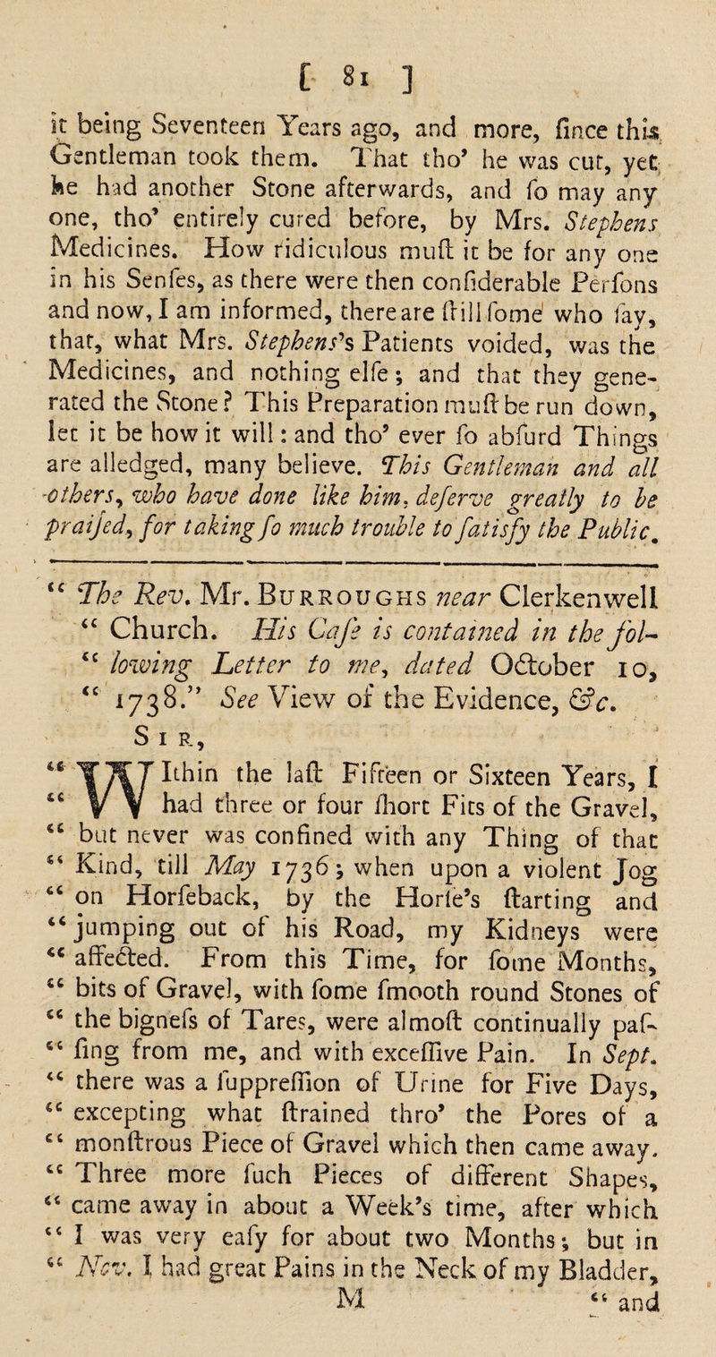 k being Seventeen Years ago, and more, fince this Gentleman took them. That tho5 he was cut, yet he had another Stone afterwards, and fo may any one, tho5 entirely cured before, by Mrs. Stephens Medicines. How ridiculous mu ft it be for any one in his Senfes, as there were then confiderable Perfpns and now, I am informed, there are (fill fome1 who fay, that, what Mrs. Stephens's Patients voided, was the Medicines, and nothing elfe; and that they gene¬ rated the Stone? This Preparationmuftbe run down, let it be how it will: and tho5 ever fo abfurd Things are alledged, many believe. This Gentleman and all -others, who have done like him, deferve greatly to he praijed, for taking fo much trouble to fat isfy the Public. <c The Rev. Mr. Burroughs near Clerkenwell <c Church. His Cafe is contained in the foU <c lowing Letter to me, dated October io, “ 1738.” See View of tbs Evidence, &amp;c. Sir, laft Fifteen or Sixteen Years, I “ V V had three or four ihort Fits of the Gravel, <6 but never was confined with any Thing of that 54 Kind, till May 1736 j when upon a violent Jog “ on Horfeback, by the Horle’s ftarting and “jumping out of his Road, my Kidneys were “ affedted. From this Time, for fome Months, “ bits of Gravel, with fome fmooth round Stones of “ the bignefs of Tares, were almoft continually paff “ fing from me, and with exceffive Pain. In Sept. “ there was a fupprefiion of Urine for Five Days, “ excepting what (trained thro5 the Pores of a “ monftrous Piece of Gravel which then came away. “ Three more fuch Pieces of different Shapes, “ came away in about a Week’s time, after which “ I was very eafy for about two Months •, but in 46 Nov. I had great Pains in the Neck of my Bladder, M 64 and