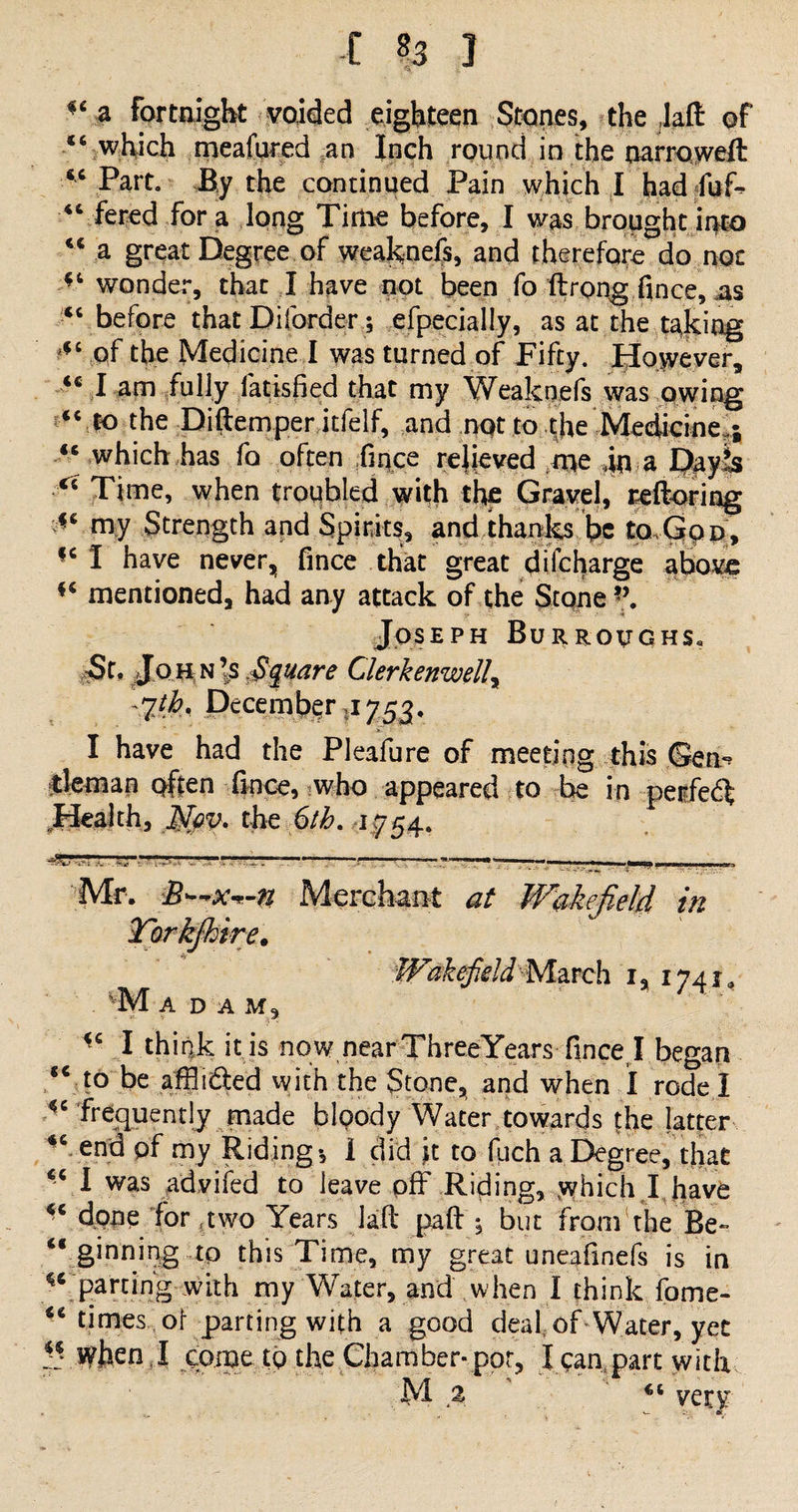 -C ?3 ] ^ a Fortnight voided eighteen Stones, the ,laft of *6 which meafured an Inch round in the narrowed 46 Part. By the continued Pain which I had fuT “ fered fora long Time before, I was broughtir^to “ a great Degree of weaknefs, and therefore do not “ wonder, that I have not been fo ftrong fince, as “before that Di (order; efpecially, as at the taking “ of the Medicine I was turned of Fifty. However, ic I am fully fatisfied that my Weaknefs was owing “ to the Didemper itfelf, and not to |he Medicine,; “ which has fo often ;fiqce relieved me .in a Dayis Time, when troubled with the Gravel, reftoring -c my Strength and Spirits, and thanks be to. God, |c I have never, fince that great difcharge above mentioned, had any attack of the Stone *\ Joseph Burroughs. St. John’s .Square Clerkenwelly -%th, December ,1753. I have had the Pleafure of meeting this <3en^ tleman often fince, who appeared to be in perfect Health, $py. the 6/£. 1754. - — * ' ' ' ' •» 1 -U-a-U 11 “ ' . j .*  “V**?»—if‘l» — I »af3 Mr. B—x^-n Merchant at Wakefield in Torkfhire. Wakefield March i, 1741* VM ADAM, <c I think it is now near ThreeYears fince, I began €< to be affli^led vvith the Stone, and when I rode I frequently made bloody Water towards the latter “ end pf my Riding*, 1 did ft to fiich a Degree, that I was advifed to leave pff Riding, which I,have done for ?two Years lad pad ; but from the Be- “ ginning tp this Time, my great uneafinefs is in ^' Par^ng with my Water, and when I think fome- ** times of parting with a good deaf of Water, yec ?! When,I come to the Chamber-pot, l ean part with M % ' “ very