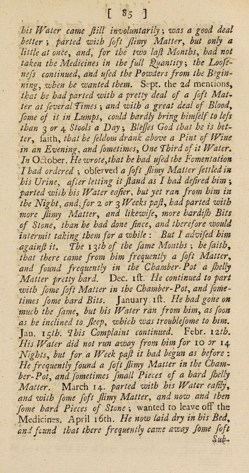 bis Water came fill involuntarily; was a good deal better ; parted with foft /limy Matter, but only a little at once, and, for the two laft Months, ZW the Medicines in the f ull Quantity \ the Loofe- nefs continued, #/£*/ //fo Powders from the Begin¬ nings when he wanted them. Sept, the 2^ mentions, that he had parted with a pretty deal of a foft Matr ter at feveral Times ; and with a great deal of Bloody fome of it in Lumps, could hardly bring himfelf to lefs than ^ or 4 Stools a Day; Blejjes God that he is bet- ter, faith, that he feldom drank above a Pint of Wine in an Evenings and fome times. One Third of it Water. In October. He wrote,that he had ufedthe Fomentation I had ordered ; obferved a foft Jinny Matter fettled in his Urines after letting it fland as I had defired him ; parted with his Water eafier, but yet ran from him in the Night, and. for 2 or 3 Weeks paft, had parted with more flimy Matter, and likewife, more hardifh Bits of Stone, he had dons fince, J therefore would intermit taking them for a while : But I advifed him .againft it. The 13th of the fame Months \ he faith, that there came from him frequently a foft Matter, and found frequently in the Chamber-Pot a foelty Matter pretty hard. Dec. xft. He continued to part with fome foft Matter in the Chamber-Pot, and fome- times fome hard Bits. January ill. He had gone on much the fame, but his Water ran from him, as foon as he inclined to Jleep, which was troublefome to him. Jan. 15/i?. Complaint continued. Febr. 12th. His Water did not run away from him for 10 or 14 Nights, but for a Week paft it had begun as before : He frequently found a foft jlimy Matter in the Cham¬ ber-Pot,, and fometimes fmall Pieces of a hard fhelly Matter. March 14. parted with his Water eafily, and with fome foft flimy Matter, and now and then fome hard Pieces of Stone \ wanted to leave off the Medicines. April 16th. He now laid dry in his Bed, and fund that there frequently cams away fome foft