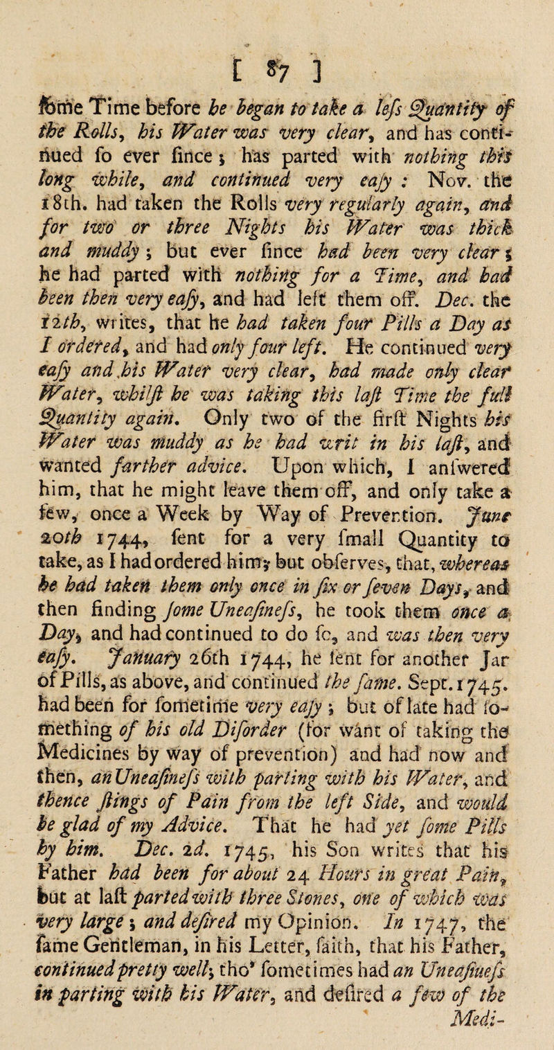 t *7 '] feme Time before be began to take a left Quantity- of the Rolls, his Water was very clear, and has conti¬ nued fo ever fince \ has parted with nothing this long while, and continued very eajy : No?, the 18th. had taken the Rolls very regularly again, for two or three Nights his Water was thick and muddy ; but ever fince had been very dear % he had parted with nothing for a lime, and bad been then very eafy, and had left them off. Dec. the iith, Writes, that he had taken four Pills a Day as I ordered, and had only four left. He continued very eafy and,his Water very clear, had made only deaf Water, whilft he was taking this laft Time the full Quantity again. Only two of the fir ft Nights his Water was muddy as he had writ in his lafi, and wanted farther advice. Upon which, I aniwered him, that he might leave them off, and only take a few, once a Week by Way of Prevention. June 20th 1744, fent for a very ifnall Quantity to take, as I had ordered hi m? but obferves, that, whereas he had taken them only once in fix or fieven Days, and then finding Jome Uneafitnefis, he took them once a Day* and had continued to do fc, and was then very eafy. JaHuafy 26th 1744, he lent for another Jar of Pills, as above, and continued the fame. Sept. 1744. had been for fometime very eajy \ but of late had io- mething of his old Difiorder (for w4nt of taking the Medicines by way of prevention) and had now and then, anUneafineJ's with farting with his Water, and thence flings of Pain from the left Side, and would be glad of my Advice. That he had yet jome Pills by him. Dec. 2d. 1745, his Son writes that his Father had been for about 24 Hours in great Pain? but at laft parted with three Stones, one of which was very large \ and defired my Opinion. In 1747, the fame Gentleman, in his Letter, faith, that his Father, continued pretty welt:; tho* fome times had an Uneafiuefs in parting with his Water, and defired a few of the Med:-