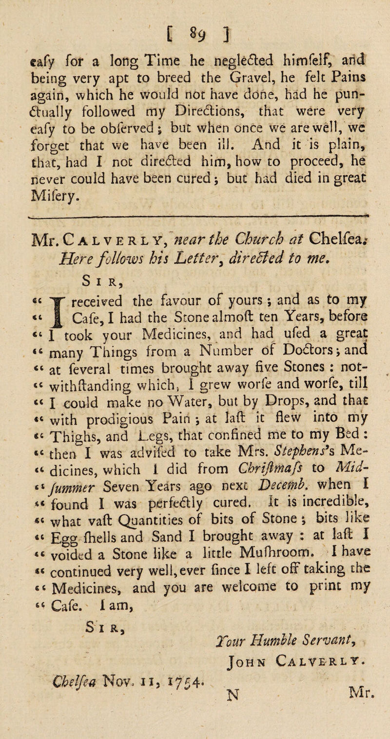 eafy for a long Time he negle£ted himfelf, arid being very apt to breed the Gravel, he felt Pains again, which he would not have done, had he pun¬ ctually followed my Dire&amp;ions, that were very eafy to be obferved ; but when once we are well, we forget that we have been ill. And it is plain, that, had I not directed him, how to proceed, he never could have been cured; but had died in great Mifery. Mr. Calverly, near the Church at Chelfea.* Here follows his Letter, directed to me. S I R, y received the favour of yours *, and as to my j| Cafe, I had the Stonealmoft ten Years, before “ 1 took your Medicines, and had ufed a great <c many Things from a Number of Doctors j and <c at feveral times brought away five Stones : not- cc withftanding which, 1 grew worfe and worfe, till <c I could make no Water, but by Drops, and that with prodigious Pain \ at laft it flew into my <c Thighs, and Legs, that confined me to my Bed : 14 then I was advifed to take Mrs. Stephens’s Me¬ lt dicines, which 1 did from Cbriftmafs to Mid- “ Jummer Seven Years ago next Decemb. when I 44 found I was perfe&amp;iy cured. It is incredible, «< what vafl: Quantities of bits of Stone *, bits like 44 Egg fhells and Sand I brought away : at laft I 44 voided a Stone like a little Mufnroom. 1 have 44 continued very well, ever fince I left off taking the 44 Medicines, and you are welcome to print my 44 Cafe, lam, Sir, Your Humble Servant^ John Calverly. Chelfea Nov. 11, 1754- N Mr.