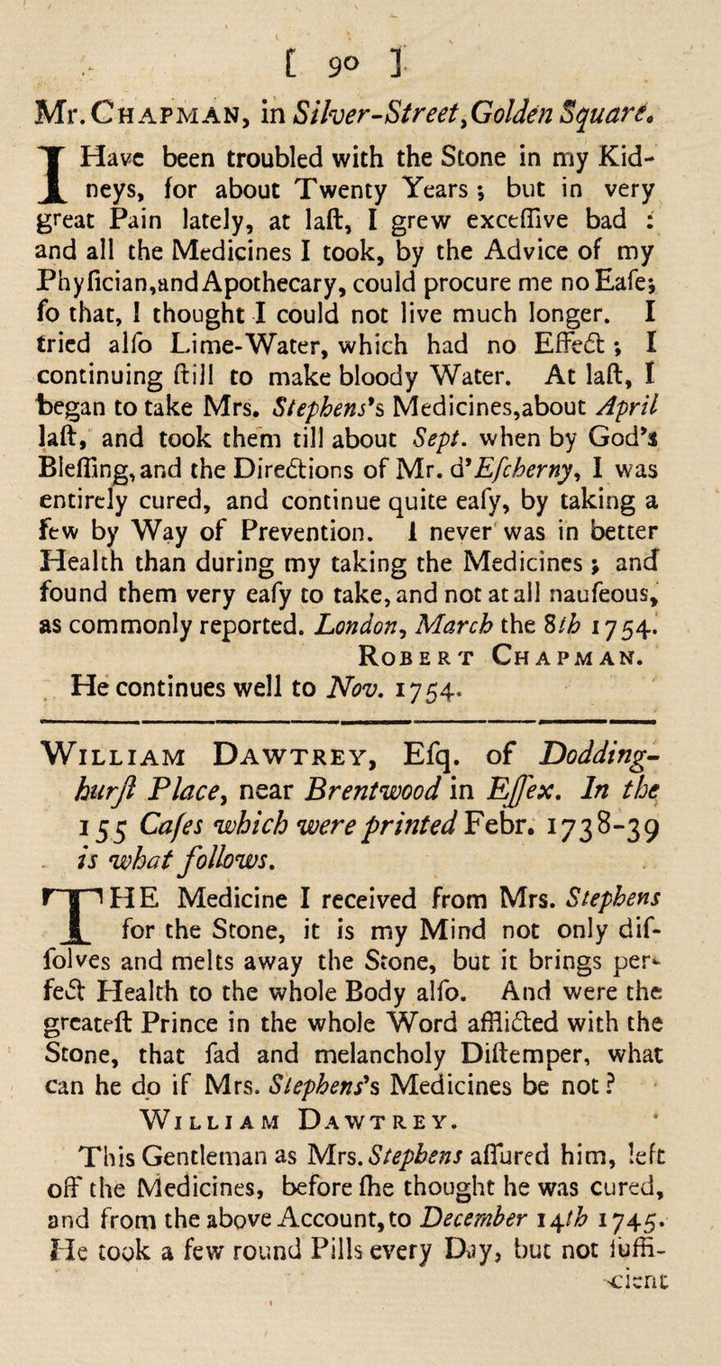 Mr. Chapman, in Silver-Street .Golden Square I Have been troubled with the Stone in my Kid¬ neys, for about Twenty Years; but in very great Pain lately, at laft, I grew exceffive bad : and all the Medicines I took, by the Advice of my Phyfician,and Apothecary, could procure me noEafe; fo that, I thought I could not live much longer. I tried alfo Lime-Water, which had no Effect; I continuing ftijl to make bloody Water. At laft, I began to take Mrs. Stephens's Medicines,about April laft, and took them till about Sept, when by God’s Bieffing,and the Directions of Mr. d'Efcherny, I was entirely cured, and continue quite eafy, by taking a few by Way of Prevention. 1 never was in better Health than during my taking the Medicines; and found them very eafy to take, and not at all naufeous, as commonly reported. London, March the Sth 1754^ Robert Chapman. He continues well to Nov. 1754* William Dawtrey, Efq. of Dodding- hurjl Place. near Brentwood in Ejfex. In the 155 Cafes which were printed Febr. 1738-39 is what follows. HE Medicine I received from Mrs. Stephens x for the Stone, it is my Mind not only dif- folves and melts away the Stone, but it brings per¬ fect Health to the whole Body alfo. And were the greateft Prince in the whole Word afflidled with the Stone, that fad and melancholy Diftemper, what can he do if Mrs. Stephens's Medicines be not ? William Dawtrey. This Gentleman as Mrs. Stephens allured him, left off the Medicines, before fhe thought he was cured, and from the above Account, to December 14th 1745. He took a few round Pills every Day, but not fuffi-