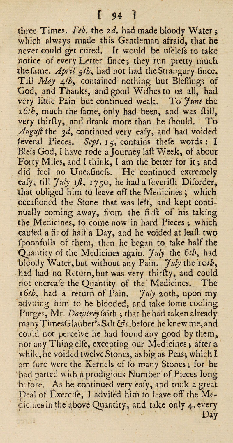 three Times. Feb. the 2d, had made bloody Water ; which always made this Gentleman afraid, that he never could get cured. It would be ufelefs to take notice of every Letter fince; they run pretty much the fame. April §th, had not had the Strangury fince* Till May contained nothing but Bleflings of God, and Thanks, and good Wifhesto us all, had very little Pain but continued weak. To June the 16/£, much the fame, only had been, and was (till, very thirfty, and drank more than he fhould. To Auguft the $d9 continued very eafy, and had voided feveral Pieces. Sept, 15, contains thefe words: I Biefs God, 1 have rode a Journey laft Week, of about Forty Miles,and I think, I am the better for it; and did feel no Uneafinefs. He continued extremely eafy, til! July \Jl, 1750, he had a feverifh Diforder, that obliged him to leave off the Medicines; which occafioned the Stone that was left, and kept conti¬ nually coming away, from the ffrft of his taking the Medicines, to come now in hard Pieces; which caufed a fit of half a Day, and he voided at lead two fpoonfulls of them, then he began to. take half the Quantity of the Medicines again. July the 6th, had bloody Water, but without any Pain. July the iothy had had no Return, but was very thirfty, and could not encreafe the Quantity of the Medicines. The 16ths had a return of Pain. July 20th, upon my 'advifing him to be blooded, and take fome cooling Purges, Mr. Dawtrey faith ; that he had taken already manyTimesGlauber’sSait &amp;c.before he knew me,and could not perceive he had found any good by them, nor any Thing elfe, excepting our Medicines; after a while, he voided twelve Stones, as big as Peas; which I am fare were the Kernels of fo many Stones; for he 'had parted with a prodigious Number of Pieces long before. As he continued very eafy, and took a great Deal of Exercife, I advifed him to leave off the Me¬ dicines in the above Quantity, and take only 4. every