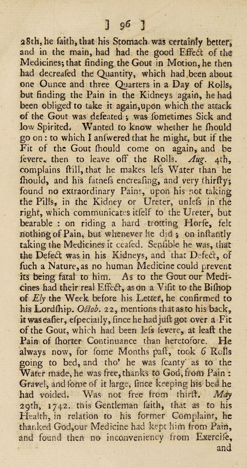 28th,he faith, that his Stomach was certainly better, and in the main, had had the good Effe.dfc of the Medicines; that finding the Gout in Motion, he then had decreafed the Quantity, which had been about one Ounce and three Quarters in a Day of Rolls, but finding the Pain in the Kidneys again, he had been obliged to take it again,upon which the attack of the Gout was defeated ; was fometidies Sick and low Spirited, Wanted to know whether he fhould go on: to which I anfwered that he might, but if the Fit of the Gout fhould come on again, and be levere, then to leave off the Rolls. Aug. 4th, complains (till, that he makes lefs Water than he fhould, and his fatnefs encreafing, and very thirfly; found no extraordinary Pains, upon his not taking the Pills, in the Kidney or Ureter, unlefs in the right, which communicates itfelf to the Ureter, but bearable : on riding a hard trotting Horfe, felt nothing of Pain, but whenever he did ; on inftantly taking the Medicines it ceafed. Senfible he was, that the Defeat was in his Kidneys, and that Defect, of fuch a Nature, as no human Medicine could prevent its being fatal to him. As to the Gout our Medi¬ cines had their real Effed, as on a Vifit to the Bifhop of Ely the Week before his Letter, he confirmed to his Lordfhip. 08ob. 22, mentions that as to his back, it was eafier, efpeciaily, finceheh-adjuftgot over a Fit of the Gout, which had been ids levere, at lead the Pain of fhorter Continuance than heretofore. He always now, for fome Months pad, took 6 Rolls going to bed, and tho* he was fcanty' as to the Water made, he was free, thanks to God, from Pain : Gravel, and fome of it large, fince keeping his bed he had voided. Was not free from third. May 29th, 1742. this Gentleman faith, that as to his Health, in relation to his former Complaint, he thanked God,our Medicine had kept him from Pain, and found then no inconveniency from Exercife, and