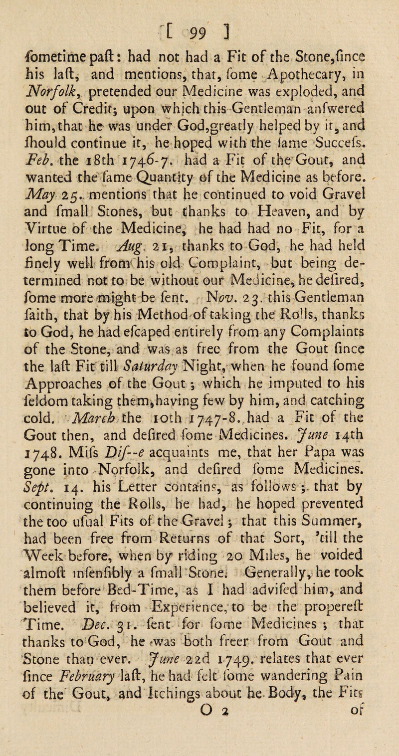 Ibmetime paft: had not had a Fit of the Stone,fince his laft, and mentions, that, Tome Apothecary, in Norfolk, pretended our Medicine was exploded, and out of Credit; upon which this Gentleman anfwered him,that he was under God,greatly helped by it, and fhould continue it, he hoped with the lame Succefs, Feb. the 18th 1746-7. had a Fit of the Gout, and wanted the fame Quantity of the Medicine as before. May 25. mentions that he continued to void Gravel and fmall Stones, but thanks to Heaven, and by Virtue of the Medicine, he had had no Fit, for a long Time. Aug, 21, thanks to God, he had held finely well from his old Complaint, but being de¬ termined not to be without our Medicine, he defired, fome more might be fent. Nai;. 23. this Gentleman faith, that by his Method of taking the Rolls, thanks to God, he had efcaped entirely from any Complaints of the Stone, and was as free from the Gout fince the laft Fit till Saturday Night, when he found fome Approaches of the Gout •, which he imputed to his ieldom taking them,having few by him, and catching cold. March the 10th 1747-8. had a Fit of the Gout then, and defired fome Medicines. June 14th 1748. Mifs Dif-e acquaints me, that her Papa was gone into Norfolk, and defired fome Medicines. Sept. 14. his Letter contains,~as follows; that by continuing the Rolls, he had, he hoped prevented the too ufual Fits of the Gravel; that this Summer, had been free from Returns of that Sort, ’till the Week before, when by riding 20 Miles, he voided almoft infenfibly a fmall Stone. Generally, he took them before Bed-Time, as I had advifed him, and believed it, from Experience, to be the propereft Time. Dec. 31. fent for fome Medicines •, that thanks to God, he -was both freer from Gout and Stone than ever. June 22d 1749. relates that ever fince February laft, he had felt fome wandering Pain of the Gout, and Itchings about he Body, the Fits O 2 of