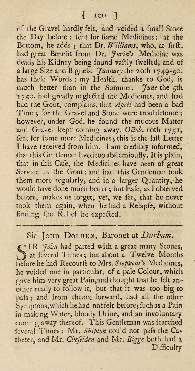 [ ICO ] of the Gravel hardly felt, and voided a fmal! Stone the Day before : fent for fome Medicines: at the Bottom, he adds ; that Dr. Williams, who, at firft, had great Benefit from Dr. Jurin's Medicine was dead; his Kidney being found vaflly fwelled, and of a large Size and Bignefs. January the 20th 1749-50. has thefe Words : my Health, thanks to God, is much better than in the Summer. June the 5th 1750, had greatly neglected the Medicines, and had had the Gout, complains, that April had been a bad Time; for the Gravel and Stone were troublefome ; however, under God, he found the mucous Matter and Gravel kept' coming away, Ottob. ioth 1751, fent for fome more Medicines; this is the lafl Letter I have received from him. 1 am credibly informed, that this Gentleman lived too abftemioufly. It is plain, that in this Cafe, the Medicines have been of great Service in the Gout: and had this Gentleman took them more regularly, and in a larger Quantity, he would have done much better; but Eafe, as I obferved before, makes us forget, yet, we fee, that he never took them again, when he had a Relapfe, without finding the Relief he expected. Sir Johii Dolben, Baronet at Durham. SIR John had parted with a great many Stones, at feveral Times; but about a Twelve Months before he had Recourfe to Mrs. Stephens's Medicines, he voided one in particular, of a pale Colour, which gave him very great Pain,and thought that he felt an¬ other ready to follow it, but that it was too big to pafs ; and from thence forward, had all the other Symptons,which he had not felt before;fuchas a Pain in making Water, bloody Urine, and an involuntary- coming away thereof. This Gentleman was fearched feveral Times; Mr. Shipton could not pals the Ca¬ theter, and Mr. Cbefelden and Mr. Bigge both had a Difficulty