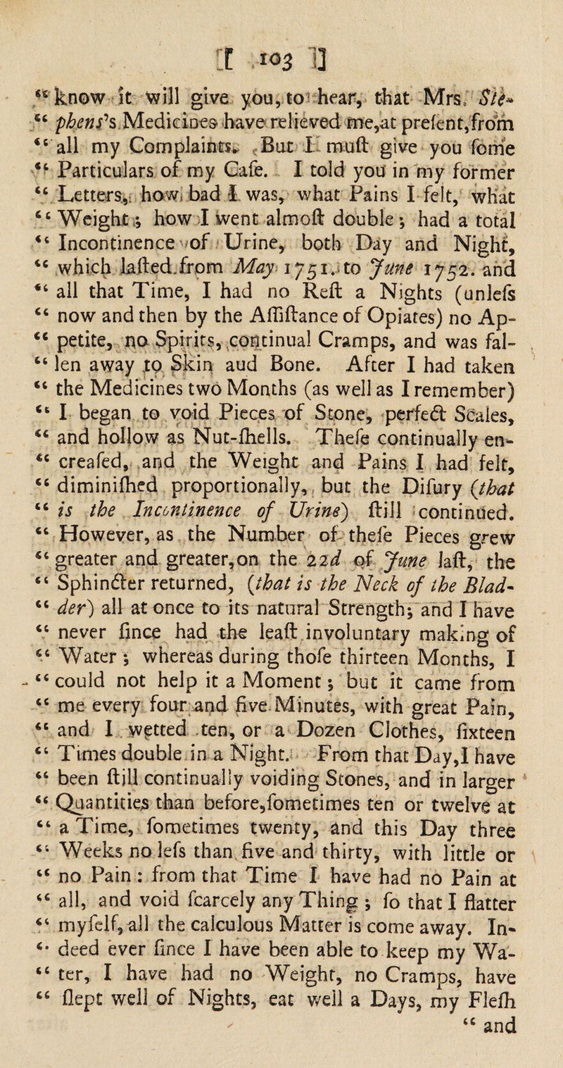 44 know it will give you, to hear, that Mrs, Sib» 44 phenes Medicines have relieved me,at prefent,from 44 all my Complaints. But I muft give you feme 44 Particulars of my Cafe. I told you in my former 44 Letters, how bad I was, what Pains I felt, what 44 Weight ; how I went almoft double; had a total 44 Incontinence of Urine, both Day and Night, 44 which laft ed. from May 1751.^0 June 1752. and 44 all that Time, I had no Reft a Nights (unlefs 44 now and then by the Affiftance of Opiates) no Ap- 44 petite, no Spirits, continual Cramps, and was fal- 46 len away to Skin aud Bone. After I had taken 44 the Medicines two Months (as well as I remember) 46 I began to void Pieces of Stone, perfed Scales, 44 and hollow as Nut-ftiells. Thefe continually en- 44 creafed, and the Weight and Pains I had felt, 44 diminifhed proportionally, but the Difury (that 44 is the Incontinence of Urine) ftill continued. 44 However, as the Number of thefe Pieces grew 44 greater and greater,on the 22J of June laft, the 44 Sphinder returned, (that is the Neck of the Blad- 64 der) all at once to its natural Strength; and I have 44 never fince had the leaft involuntary making of 44 Water; whereas during thofe thirteen Months, I -44 could not help it a Moment; but it came from 44 me every four and five.Minutes, with great Pain, 46 and I wetted ten, or a Dozen Clothes, fixteen 44 Times double in a Night. From that Day,I have 44 been ftill continually voiding Stones, and in larger 44 Quantities than before,fometimes ten or twelve at 44 a Time, fometimes twenty, and this Day three 44 Weeks no lefs than, five and thirty, with little or 44 no Pain: from that Time I have had no Pain at 44 all, and void fcarcely any Thing ; fo that I flatter 44 my fell, all the calculous Matter is come away. In- 4* deed ever fince I have been able to keep my Wa- 44 ter, I have had no Weight, no Cramps, have 44 flept well of Nights, eat well a Days, my Flefh 44 and