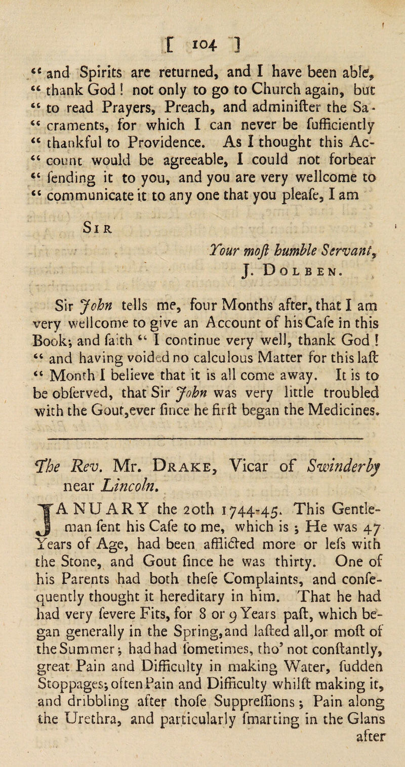 I 204 ] iC and Spirits are returned, and I have been able, “ thank God ! not only to go to Church again, but 44 to read Prayers, Preach, and adminider the Sa* 45 craments, for which I can never be diffidently “ thankful to Providence. As 1 thought this Ac- 44 count would be agreeable, I could not forbear €C fending it to you, and you are very Wellcome to 44 communicate it to any one that you pleafe, I am Sir Tour moft humble Servant, J. Dolben. Sir John tells me, four Months after, that I am very Wellcome to give an Account of his Cafe in this Book-, and faith 44 I continue very well, thank God [ 44 and having voided no calculous Matter for this laft 44 Month I believe that it is all come away. It is to be obferved, that Sir John was very little troubled with the Gout,ever fince he firft began the Medicines. *Ihe Rev. Mr. Drake, Vicar of Swinderby near Lincoln. JANUARY the 20th 1744-45. This Gentle¬ man fent his Cafe to me, which is ; He was 47 Years of Age, had been afflided more or lefs with the Stone, and Gout fince he was thirty. One of his Parents had both thefe Complaints, and confe- quently thought it hereditary in him. That he had had very fevere Fits, for 8 or 9 Years pad, which be¬ gan generally in the Spring,and laded all,or mod of the Summer j had had lbmetimes, tho’ not condantly, great Pain and Difficulty in making Water, hidden Stoppages; often Pain and Difficulty whild making it, and dribbling after thofe Suppreffions; Pain along the Urethra, and particularly fmarting in the Gians after