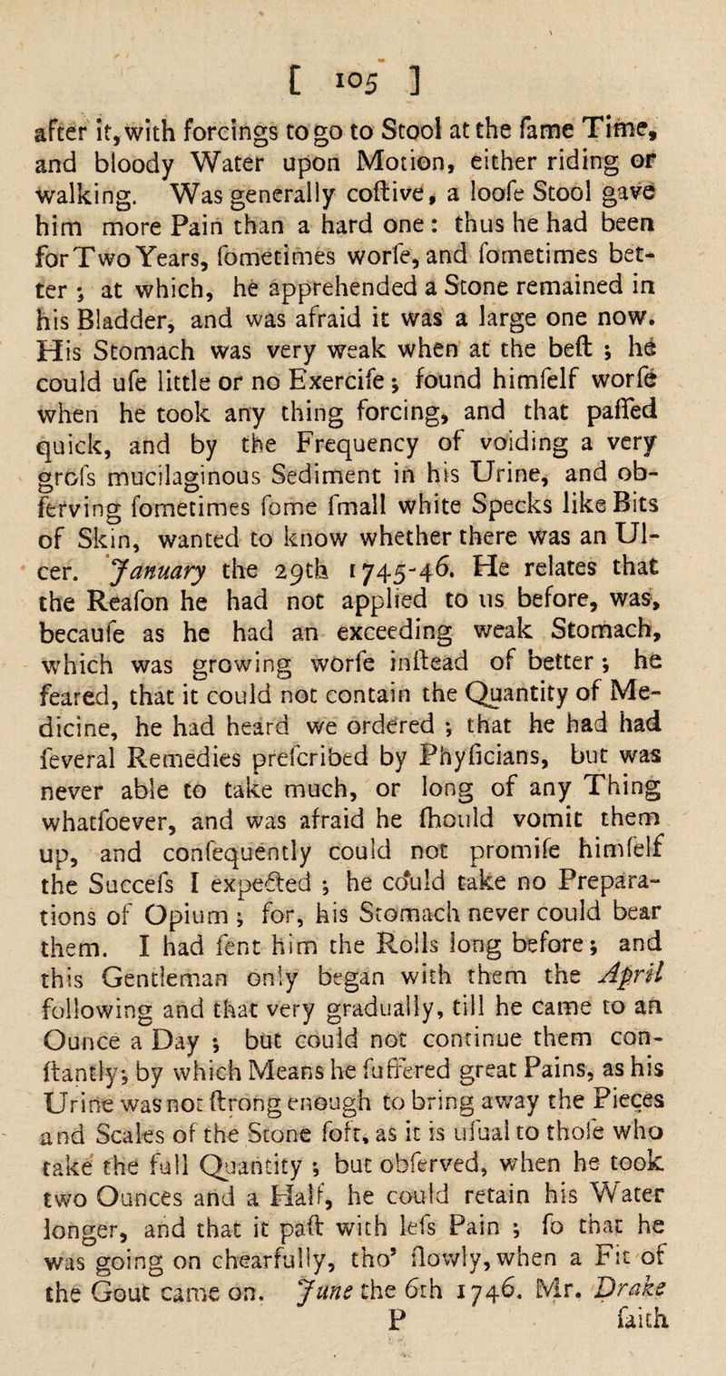 after it, with forcings to go to Stool at the fame Time, and bloody Water upon Motion, either riding or walking. Was generally coftive, a loofe Stool gave him more Pain than a hard one : thus he had been forTwo Years, fometimes worfe, and fometimes bet¬ ter ; at which, he apprehended a Stone remained in his Bladder, and was afraid it was a large one now. His Stomach was very weak when at the beft ; he could ufe little or no Exercife ; found himfelf worfe when he took any thing forcing, and that pafied quick, and by the Frequency of voiding a very grofs mucilaginous Sediment in his Urine, and ob- ferving fometimes forne fmall white Specks like Bits of Skin, wanted to know whether there was an Ul¬ cer. January the 29th 1745-46* He relates that the Reafon he had not applied to us before, was, becaufe as he had an exceeding weak Stomach, which was growing worfe inftead of better ; he feared, that it could not contain the Quantity of Me¬ dicine, he had heard we ordered ; that he had had feveral Remedies prefcribed by Phyficians, but was never able to take much, or long of any Thing whatfoever, and was afraid he fhould vomit them up, and confequently could not promife himfelf the Succefs I expeded ; he cduid take no Prepara¬ tions of Opium; for, his Stomach never could bear them. I had fent him the Rolls long before; and this Gentleman only began with them the April following and that very gradually, till he came to an Ounce a Day ; but could not continue them con- ftantly; by which Means he fufife-red great Pains, as his Urine was not ftrong enough to bring away the Pieces and Scales of the Stone foft, as it is ufual to thole who take the full Quantity ; but obferved, when he took two Ounces and a Half, he could retain his Water longer, and that it paft with lefs Pain ; fo that he was going on chearfully, tho5 (lowly, when a Fit of the Gout came on. June the 6th 1746. Mr, Drake P faith