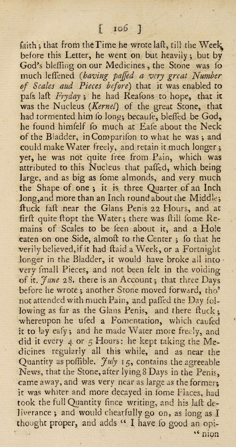 t I°6 J faith; that from theTime he wrote laft, till the Week before this Letter, he went on but heavily j but by God’s bleffing on our Medicines , the Stone was fo much lefTened (<having pajfed a very great Number of Scales and Pieces before) that it was enabled to pafs laft Fry day ; he had Reafons to hope, that it was the Nucleus (Kernel) of the great Stone, that had tormented him fo long*, becaufe, biefied be God, he found himfelf fo much at Eafe about the Neck of the Biadder, in Companion to what he was *, and could make Water freely, and retain it much longer ; yet, he was not quite free from Pain, which was attributed to this Nucleus that pafied, which being large, and as big as fome almonds, and very much the Shape of one ; it is three Quarter of an Inch Jong,and more than an Inch roundabout the Middle, ftuck faff near the Gians Penis 22 Flours, and at fir ft quite ftopt the Water*, there was (till fome Re¬ mains of Scales to be feen about it, and a Hole eaten on one Side, almoft to the Center ; fo that he verily believed,if it had (laid a Week, or a Fortnight longer in the Bladder, it would have broke all into - very fmali Pieces, and not been felt in the voiding of it. June 28, there is an Account; that three Days before he wrote ; another Stone moved forward, tho5 not attended with much Pain, and palled the Day fol¬ lowing as far as the Gians Penis, and there ftuck; whereupon he ufed a Fomentation, which caufed it to lay eafy, and he made Water more freely, and did it every 4 or 5 Hours: he kept taking the Me¬ dicines regularly all this while, and as near the Quantity as poffible. July 15, contains the agreeable News, that the Stone, after lying 8 Days in the Penis, came away, and was very near as large as the former; it was whiter and more decayed in fome Places, had took the full Quantity ftnee writing, and his laft de¬ liverance *, and would chearfully go on, as long as I thought proper, and adds u I have fo good an opi- u nion