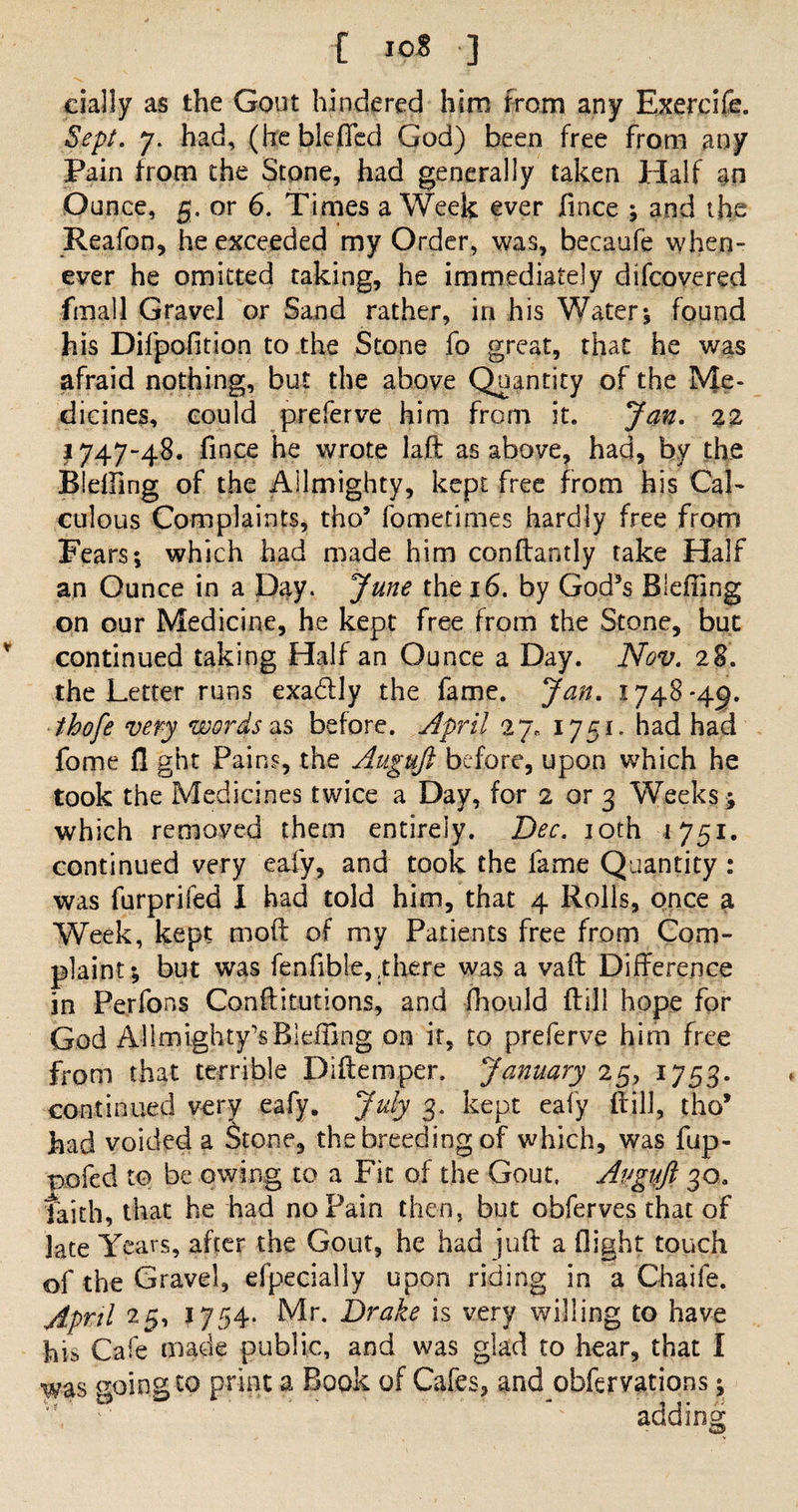 [ I©8 ] dally as the Gout hindered him from any Exercife. Sept. 7. had, (hcbleflcd God) been free from any Pain from the Stone, had generally taken Half m Ounce, 5. or 6. Times a Week ever fince ; and the Reafon, he exceeded my Order, was, becaufe when¬ ever he omitted taking, he immediately difcovered fmall Gravel or Sand rather, in his Watery found his Dilpofition to the Stone fo great, that he was afraid nothing, but the above Quantity of the Me¬ dicines, could preferve him from it. Jan. %2 I747-48. fince he wrote laft as above, had, by the Blelfing of the Ailmighty, kept free from his Cal¬ culous Complaints, tho9 fometimes hardly free from Fears; which had made him conftandy take Half an Ounce in a Day. June the 16. by God3s Bleffing on our Medicine, he kept free from the Stone, but continued taking Half an Ounce a Day. Nov. 28. the Letter runs exa&amp;ly the fame. Jan. 1748-49. thofe very words as before. April 27. 1751. had had fome fl ght Pains, the Augujl before, upon which he took the Medicines twice a Day, for 2 or 3 Weeks ; which removed them entirely. Dec. 10th 1751. continued very ealy, and took the lame Quantity: was furprifed I had told him, that 4 Rolls, once a Week, kept molt of my Patients free from Com¬ plaint; but was fenfible, .there was a vaft Difference in Pejfons Conftitutions, and fhould {till hope for God Allmighty’sBleffing on it, to preferve him free Tom that terrible Diftemper. January 25, 1753. continued very eafy. July 3. kept ealy Rill, tho9 had voided a Stone, the breeding of which, was fup- pofed to be owing to a Fit of the Gout. Avgujl 30. faith, that he had no Pain then, but obferves that of late Years, after the Gout, he had juft a flight touch of the Gravel, efpecially upon riding in a Chaife. April 25, 1754. Mr. Drake is very willing to have his Cafe made public, and was glad to hear, that I was ooingto print a Book of Cafes, and observations; Wa v addins