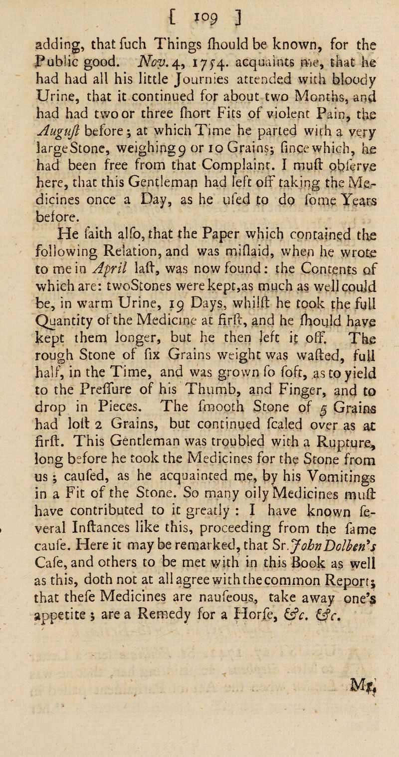 adding, thatfuch Things fhould be known, for the Public good. Nov.4, 175-4. acquaints me, that he had had all his little Journies attended with bloody Urine, that it continued for about two Months, and had had two or three fhort Fits of violent Pain, the Augujl before; at which Time he parted with a very largeStone, weighing9 or 10 Grains; fincewhich, he had been free from that Complaint. I muft pbferye here, that this Gentleman had left off taking the Me¬ dicines once a Day, as he ufed to do fome Years before. He faith alfo, that the Paper which contained the following Relation, and was miflaid, when he wrote to mein April laft, was now found: the Contents of which are: twoStones werekept,as much as well could be, in warm Urine, 19 Days, whilft he took the full Quantity of the Medicine at firft, and he fhould have kept them longer, but he then left it off. The rough Stone of fix Grains weight was wafted, full half, in the Time, and was grown fo foft, as to yield to the Preffure of his Thumb, and Finger, and to drop in Pieces. The fmooth Stone of 5 Grains had loft 2 Grains, but continued fcaled over as at firft. This Gentleman was troubled with a Rupture, long before he took the Medicines for the Stone from us; caufed, as he acquainted me, by his Vomitings in a Fit of the Stone. So many oily Medicines muft have contributed to it greatly : I have known fe- veral Inftances like this, proceeding from the fame caufe. Here it may be remarked, that Sr.JohnDolben's Cafe, and others to be met with in this Book as well as this, doth not at all agree with the common Report; that thefe Medicines are naufeous, take away one’s appetite ; are a Remedy for a Horfe, &amp;c. &amp;c.