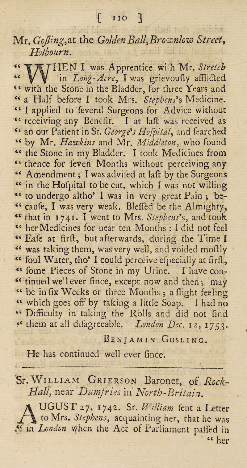 Mr. GoJling^ at the Golden Ball,Bromnlow Street s Ho,lb our n. 44 ^ was ^PPrent*ce with Mr. Stretch <s V ¥ Long-Acre, I was grievoufly afflicted 66 with the Stone in the Bladder, for three Years and 44 a Half before I took Mrs. Stephens*s Medicine. 44 I applied to feveral Surgeons for Advice without 44 receiving any Benefit. I at laft was received as 44 an out Patient in St. George*s Hofpita!, and fearched 44 by Mr. Hawkins and Mr. Middleton, who found 44 the Stone in my Bladder. I took Medicines from 44 thence for feven Months without perceiving any 44 Amendment; I was advifed at lad by the Surgeons 44 in the Hofpital to be cut, which I was not willing 44 to undergo altho’ I was in very great Pain ; be- 44 caufe, I was very weak. Bleffed be the Almighty, 44 that in 1741. I went to Mrs. Stephens*s3 and took 44 her Medicines for near ten Months : 1 did not feel 44 Eafe at firft, but afterwards, during the Time f 44 was taking them, was very well, and voided mo lily 44 foul Water, tho* I could perceive efpecialSy at firft, 44 fome Pieces of Stone in my Urine. I have con- 44 tinued well ever fince, except now and then*, may 44 be in fix Weeks or three Months *, a (light feeling 46 which goes off by taking a little Soap. 1 had no 44 Difficulty in taking the Rolls and did not find 44 them at all difagreeable. London Dec. 12, 1753. Benjamin Gosling. He has continued well ever fince. Sr. William Grierson Baronet, of Rock- Hall5 near Dumfries in' North-Britain. August27,1742. Sr. William lent a Letter to Mrs. Stephens, acquainting her, that he was &amp; m London when the Act of Parliament paffed in 44 her