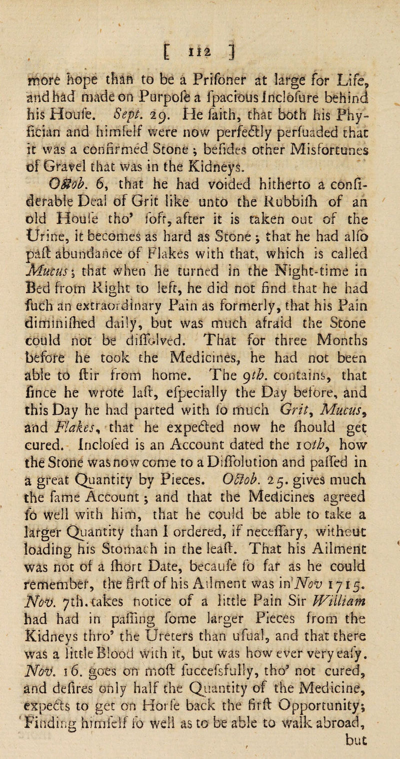 E ] more hope than to be a Prifoner at large for Life, and had made on Purpofea fpaciouslnclofure behind his Houfe. Sept. 29. He faith, that both his Phy- fician and himfcif were now perfe£lly perfuaded that it was a confirmed Stone ; befides other Misfortunes of Grate! that was in the Kidneys. Omb. 6, that he had voided hitherto a confi- derable Deal of Grit like unto the Rubbifh of an old Houfe tho5 fofr, after it is taken out of the Urine, it becomes as hard as Stone ; that he had alfo pad abundance of Flakes with that, which is called Mucus j that when he turned in the Night-time in Bed from Right to left, he did not find that he had fuch an extraordinary Pain as formerly, that his Pain diminifhed daily, but was much afraid the Stone could not be diffdved. That for three Months before he took the Medicines, he had not been able to dir from home. The 9th. contains, that fin ce he wrote lad, efpecially the Day before, and this Day he had parted with io much Grit> Mucus, and Flakes, that he expe&amp;ed now he fhould get cured. Inclofed is an Account dated the ioth, how the Stone was now come to aDidblution and palled in a great Quantity by Pieces. OSfob. 25. gives much the fame Account -y and that the Medicines agreed fo well with him, that he could be able to take a larger Quantity than I ordered, if neceffary, without loading his Stomach in the lead. That his Ailment was not of a fhort Date, becaufe fo far as he could remember, the hrd of his Ailment was in 'Nov 1715. Nov. 7th. takes notice of a little Pain Sir William had had in paffing fbme larger Pieces from the Kidneys thro5 the Ureters than ufual, and that there was a little Blood with it, but was how ever very eafy. Nov. 16. goes on mod luccefsfully, tho5 not cured, and defires only half the Quantity of the Medicine, experts to get on Horfe back the fird Opportunity, Finding himfelf ib well as to be able to walk abroad, but
