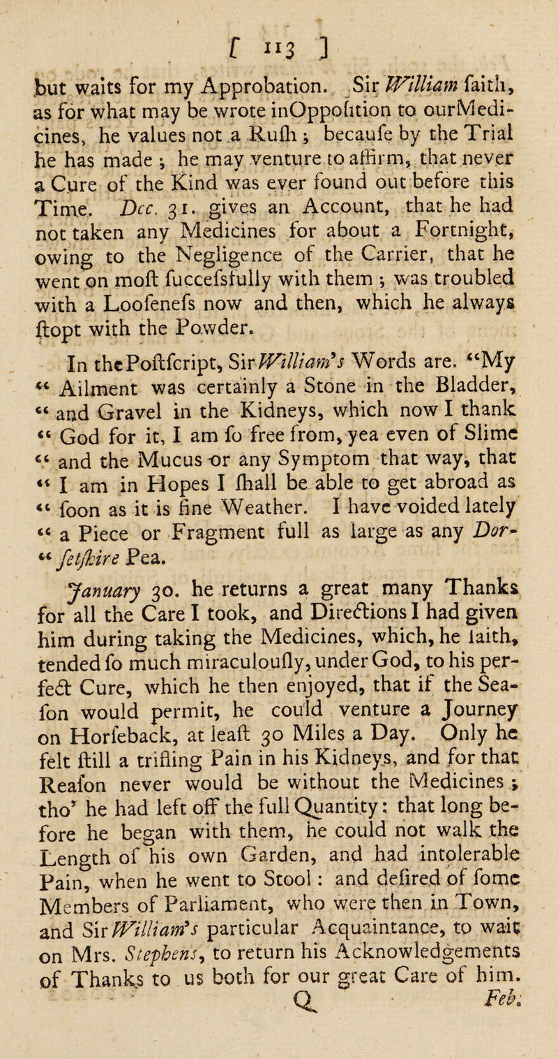 f “3 ] but waits for my Approbation. Sir William faith, as for what may be wrote inQppofition to our Medi¬ cines, he values not a Rufh ; becaufe by the Trial he has made ; he may venture to affirm, that never a Cure of the Kind was ever found out before this Time. Dec. 31. gives an Account, that he had not taken any Medicines for about a Fortnight, owing to the Negligence of the Carrier, that he went on molt fuccefsfully with them •, was troubled with a Loofenefs now and then, which he always ftopt with the Powder. In thePoftfcript, Sir William's Words are. “My “ Ailment was certainly a Stone in the Bladder, “ and Gravel in the Kidneys, which now I thank “ God for it, I am fo free from, yea even of Slime “ and the Mucus -or any Symptom that way, that “ I am in Hopes I fhall be able to get abroad as “ foon as it is fine Weather. I have voided lately “ a Piece or Fragment full as large as any Dor~ “ fet/kire Pea. January 30. he returns a great many Thanks for all the Care I took, and Diredions I had given him during taking the Medicines, which, he iaith, tended fo much miraculoufly, under God, to his per- fed Cure, which he then enjoyed, that if the Sea- fon would permit, he could venture a Journey on Horleback, at leaft 30 Miles a Day. Only he felt ftill a trifling Pain in his Kidneys, and for that Reaion never would be without the Medicines \ tho’ he had left off the full Quantity: that long be¬ fore he began with them, he could not walk the Length of his own Garden, and had intolerable Pain, when he went to Stool: and defired of fame Members of Parliament, who were then in Town, and Sir William's particular Acquaintance, to wait on Mrs. Stephens, to return his Acknowledgements of Thanks to us both for our great Care of him. Feb;