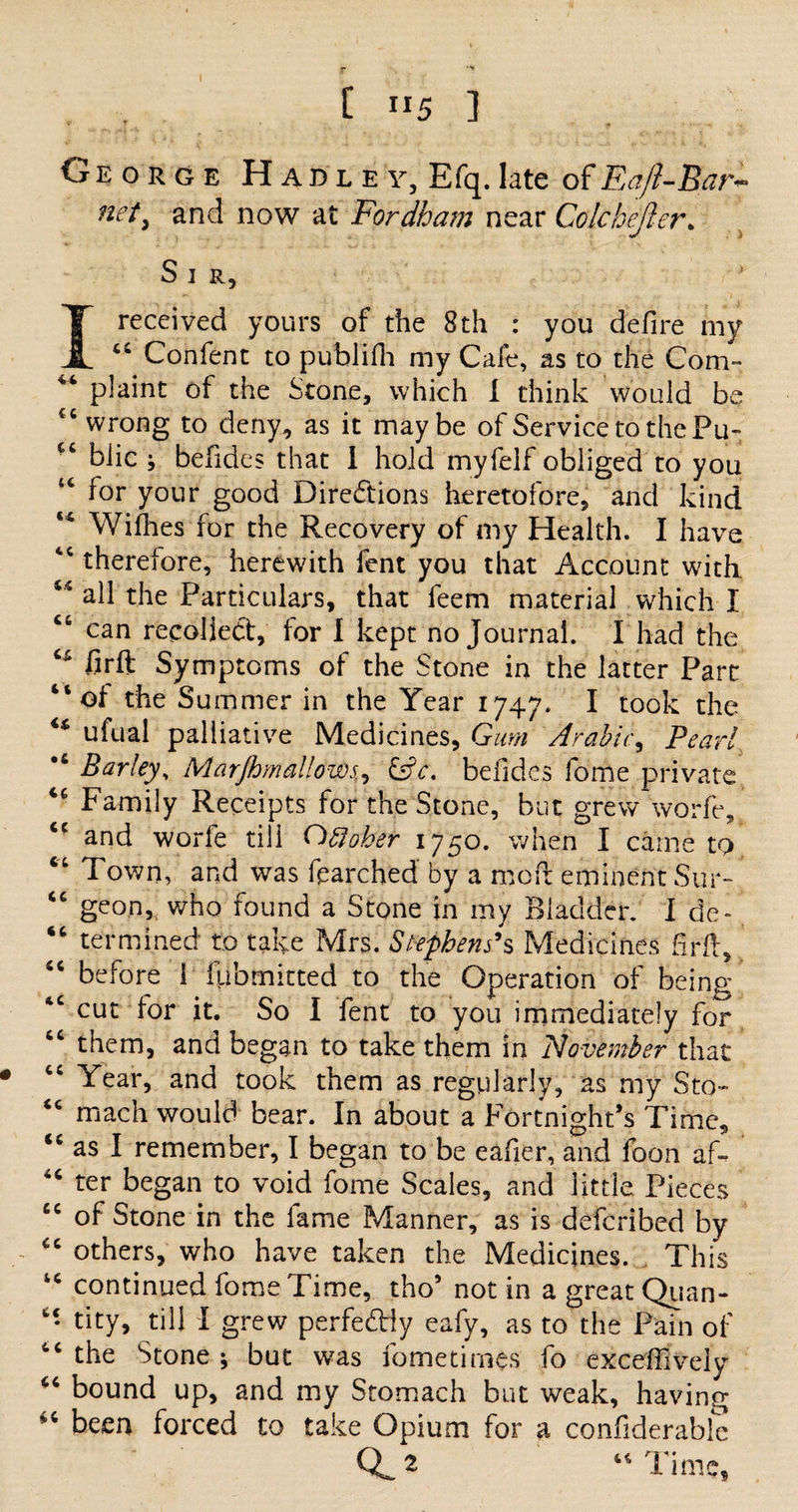 George H a d l e y, Efq. late of Eafl-Bar~ net, and now at Fordham near Colchejier. A > Sir, I received yours of the 8th : you defire my “ Confent to publifh my Cafe, as to the Com™ plaint of the Stone, which I think would be wrong to deny, as it maybe of Service to the Fu- c‘ biic ; befides that I hold myfelf obliged to you 46 for your good Directions heretofore, and kind Withes for the Recovery of my Health. I have 4C therefore, herewith fent you that Account with ** ad the Particulars, that leem material which I “ can recoiled, for I kept no Journal. I had the firft Symptoms of the Stone in the latter Part “of the Summer in the Year 1747. I took the “ ufual palliative Medicines, Gum Arabic, Pearl •6 Barley, Marjhmallows, &amp;c. befides fome private Family Receipts for the Stone, but grew worfe, <c and worfe till October 1750. when I came to “ Town, and was fearched by a moft eminent Stir- “ geon, who found a Stone in my Bladder. I de- “ termined to take Mrs. Stephens9s Medicines firft, “ before I fpbmitted to the Operation of being “ cut for it. So I fent to you immediately for “ them, and began to take them in November that • “ Year, and took them as regularly, as my Sto- “ mach would bear. In about a Fortnight’s Time, as I remember, I began to be eafier, and foon af- 4C ter began to void fome Scales, and little Pieces “ of Stone in the fame Manner, as is defcribed by £c others, who have taken the Medicines. This tc continued fome Time, tho’ not in a great Quan- “ tity, till I grew perfedly eafy, as to the Pain of “ the Stone ; but was fometimes fo exceffively <6 bound up, and my Stomach but weak, having been forced to take Opium for a confiderable d* 44 Time,