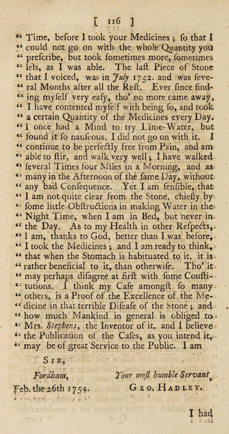 f £ n 6 ] 44 Time, before I took your Medicines ; fo that I 44 could not go on with the whole Quantity you 44 prefcribe, but took fometimes more, fometimes 44 lels, as I was able. The laft Piece of Stone 44 that I voiced, was in July 1752. and was feve- “ ral Months after all the Reft. Ever fince find- 44 ing myfelf very eafy, tho5 no more came away, 44 I have contented myfelf with being fo, and took 44 a certain Quantity of the Medicines every Day, 44 I once had a Mind to try Lime-Water, but 44 found it fo naufeous, I did not go on with it. I 44 continue to be-perfedtly free from Pain, and am 44 able to ftir, and walk very well; I have walked *4 feveral Times four Miles in a Morning, and as 41 many in the Afternoon of the fame Day, without 44 any bad Confequence. Yet I am fenfible, that 44 I am not quite clear from the Stone, chiefly by *•' fome little Obftrudtions in making Water in the 44 Night Time, when I am in Bed, but never in 44 the Day. As to my Health in other Refpedts,. 44 I am, thanks to God, better than I was before, 44 I took the Medicines ; and I am ready to think, 44 that when the Stomach is habituated to it, it is 44 rather beneficial to it, than other wife. Tho* it 44 may perhaps difagree at firft with fome Coufti- 4: tutions, 1 think my Cafe amongft fo many 44 others, is a Proof of the Excellence of the Me- 44 dicine in that terrible Difeafe of the Stone ; and 44 how much Mankind in general is obliged to Mrs. Stephens, the Inventor of it, and l believe 44 the Publication of the Cafes, as you intend it, 44 may be of great Service to the Public. I am Sir, £ *? Fordham, Your moft humble Servant peb, the^hth 17 5 4» Geo, Had ley, 4 X S-J* ' V- * * f * ■ is ‘> * I ha4
