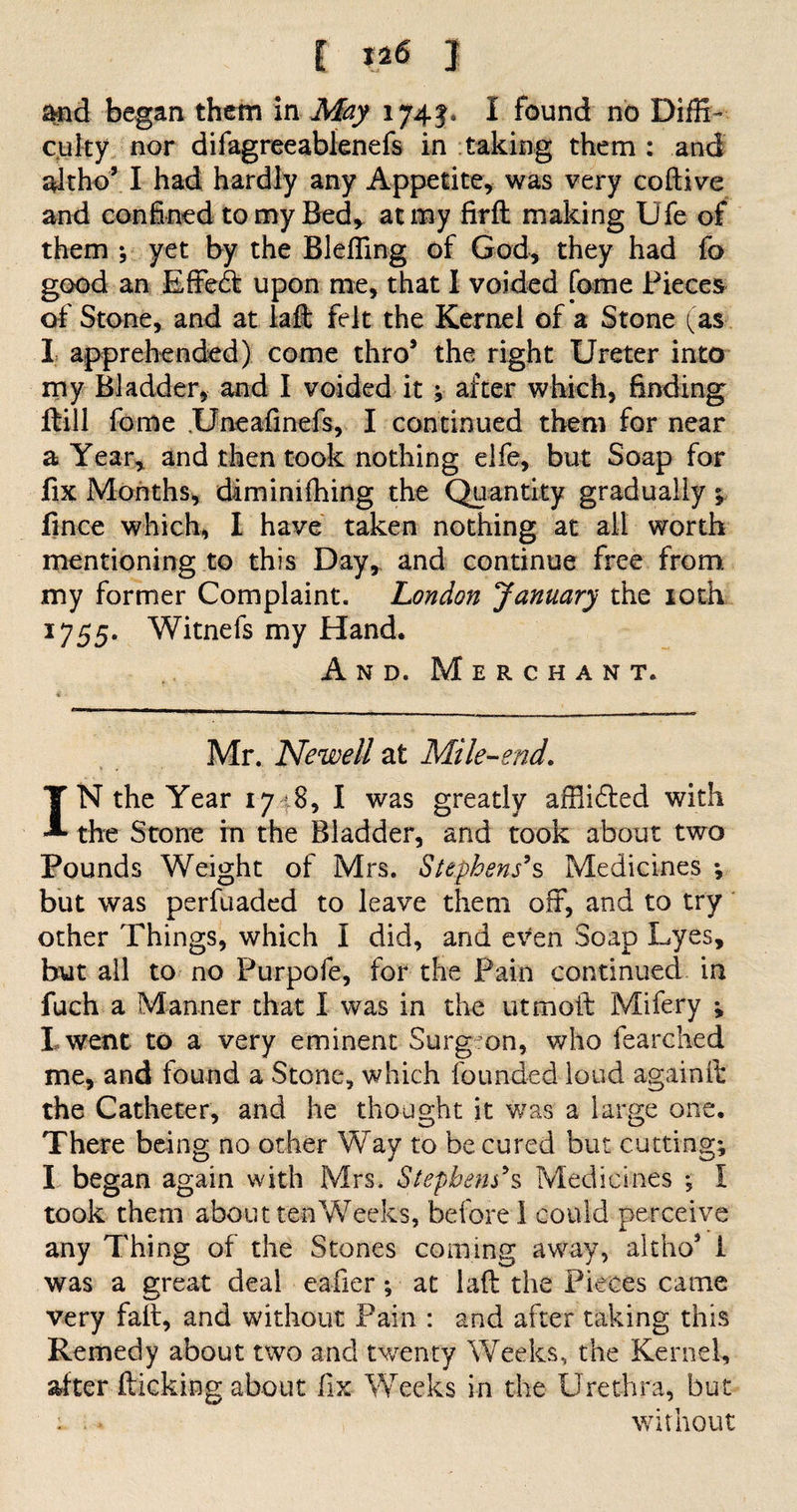 t 1*6 1 Mid began them in May 174$, I found no Diffi¬ culty nor difagreeablenefs in taking them : and altho’ I had hardly any Appetite, was very coftive and confined to my Bed, at my firft making Ufe of them ; yet by the Blefling of God, they had fo good an Effebt upon me, that I voided fome Pieces of Stone, and at lad: felt the Kernel of a Stone (as I apprehended) come thro* the right Ureter into my Bladder, and I voided it ; after which, finding ftill fome Uneafinefs, I continued them for near a Year* and then took nothing elfe, but Soap for fix Months, dim inifhing the Qu antity gradually ; lince which, I have taken nothing at all worth mentioning to this Day, and continue free from my former Complaint. London January the 10th 1755* Witnefs my Hand. And. Merchant. 4 - Mr. Newell at Mile-end. IN the Year 17 8, I was greatly affiidted with the Stone in the Bladder, and took about two Pounds Weight of Mrs. Stephens9s Medicines ; but was perfuaded to leave them off, and to try other Things, which I did, and even Soap Lyes, but all to no Purpofe, for the Pain continued in fuch a Manner that I was in the utmoit Mifery ; I went to a very eminent Surgron, who fearched me, and found a Stone, which founded loud again ft the Catheter, and he thought it v/as a large one. There being no other Way to be cured but cutting; I began again with Mrs. Stephens9s Medicines ; I took them about ten Weeks, before! could perceive any Thing of the Stones coming away, altho5 i was a great deal eafier ; at laft the Pieces came very fait, and without Pain : and after taking this Remedy about two and twenty Weeks, the Kernel, alter flicking about fix Weeks in the Urethra, but : ■; • without