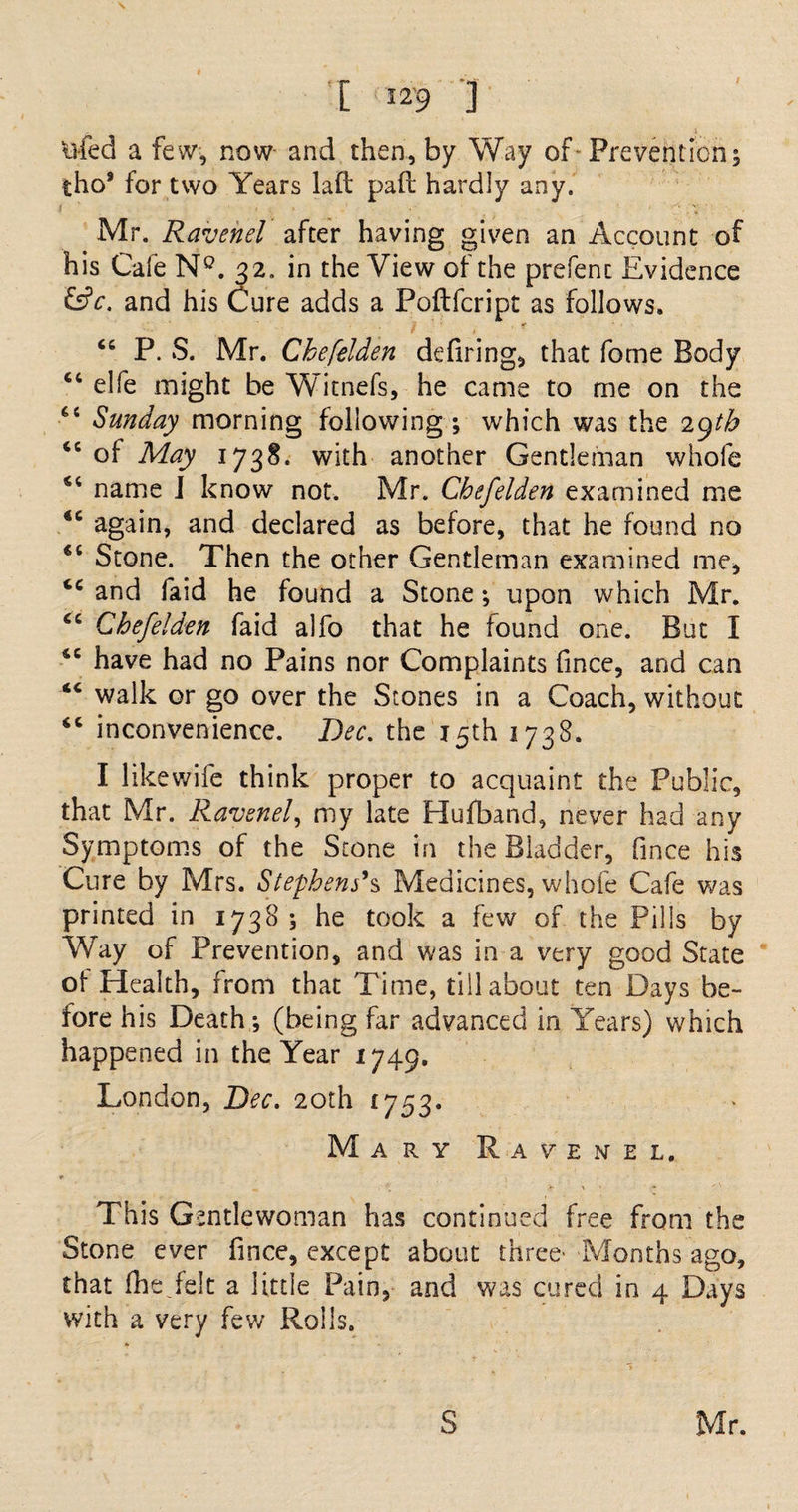 I _ ivfed a few, now and then, by Way of Preventions iho8 for two Years laft pad hardly any. Mr. Ravenel after having given an Account of his Cafe N°. 32. in the View of the prefenc Evidence &amp;c. and his Cure adds a Poftfcript as follows. *r 44 P. S. Mr. Chefelden defiring, that fome Body “ elfe might be Witnefs, he came to me on the 6t Sunday morning following ; which was the 2gtb “ of May 1738. with another Gentleman whole name I know not. Mr. Chefelden examined me again, and declared as before, that he found no “ Stone. Then the other Gentleman examined me, 44 and faid he found a Stone s upon which Mr. cc Chefelden faid alfo that he found one. But I sc have had no Pains nor Complaints fince, and can “ walk or go over the Stones in a Coach, without 44 inconvenience. Bee. the 15th 1738. I like wife think proper to acquaint the Public, that Mr. Ravenel, my late Hufband, never had any Symptoms of the Stone in the Bladder, fince his Cure by Mrs. Stephens’s Medicines, whole Cafe was printed in 1738 ; he took a few of the Pills by Way of Prevention, and was in a very good State of Health, from that Time, till about ten Days be¬ fore his Death; (being far advanced in Years) which happened in the Year 1749. London, Bee. 20th 1753. Mary Ravenel. * This Gentlewoman has continued free from the Stone ever fince, except about three- Months ago, that (lie.felt a little Pain, and was cured in 4 Days with a very few Rolls.