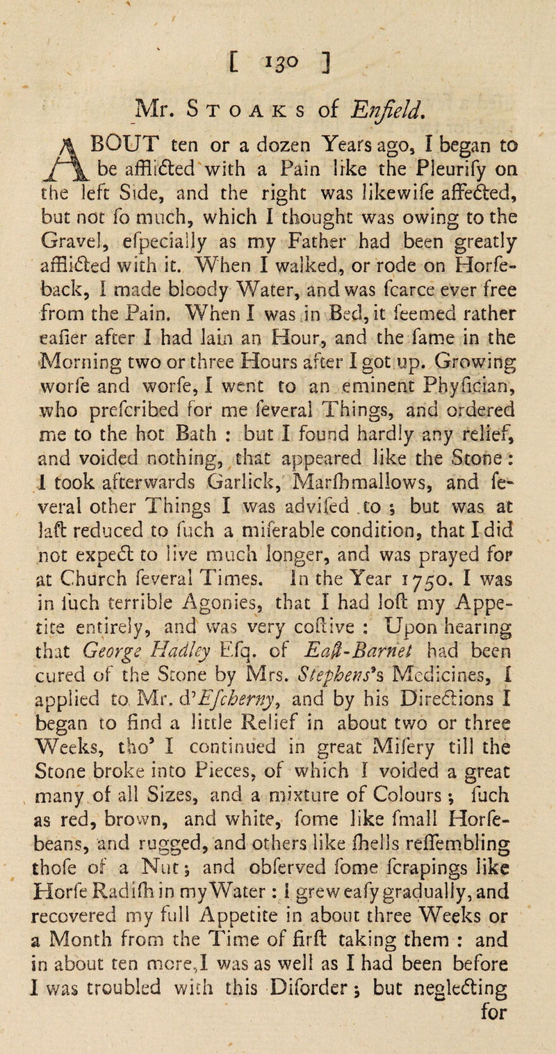 [ ] Mr. S t o a k s of Enfield. ABOUT ten or a dozen Years ago, I began to be afflidted with a Fain like the Pieurify on the left Side, and the right was likewife affedted, but not fo much, which I thought was owing to the Gravel, efpecialjy as my Father had been greatly affiidted with it. When I walked, or rode on Horfe- back, I made bloody Water, and was fcarce ever free from the Pain. When I was in Bed, it feemed rather eafier after I had lain an Hour, and the fame in the Morning two or three Hours after I got up. Growing worfe and worfe, I went to an eminent Phyfician, who prefcribed for me feveral Things, and ordered me to the hot Bath : but I found hardly any relief, and voided nothing, that appeared like the Stone: 1 took afterwards Garlick, Marfbmallows, and fe¬ veral other Things I was advifed to 5 but was at la-ft reduced to fuch a miferable condition, that I did not expedt to live much longer, and was prayed for at Church feveral Times. In the Year 1750. I was in fuch terrible Agonies, that I had loft my Appe¬ tite entirely, and was very coftive : Upon hearing that George Hadley Efq. of Ea$-Barnet had been cured of the Stone by Mrs. Stephens's Medicines, I applied to. Mr. &amp; Efcherny, and by his Directions I began to find a little Relief in about two or three Weeks, tho5 I continued in great Mifery till the Stone broke into Pieces, of which I voided a great many of all Sizes, and a mixture of Colours *, fuch as red, brown, and white, fome like fmall Horfe- beans, and rugged, and others like (hells reftembling thofe of a Nut, and obferved fome fcrapings like Horfe Radifh in my Water: 1 greweafy gradually, and recovered my full Appetite in about three Weeks or a Month from the Time of firft taking them : and in about ten mere,I was as well as I had been before 1 was troubled with this Diforder 5 but negle&amp;ing for
