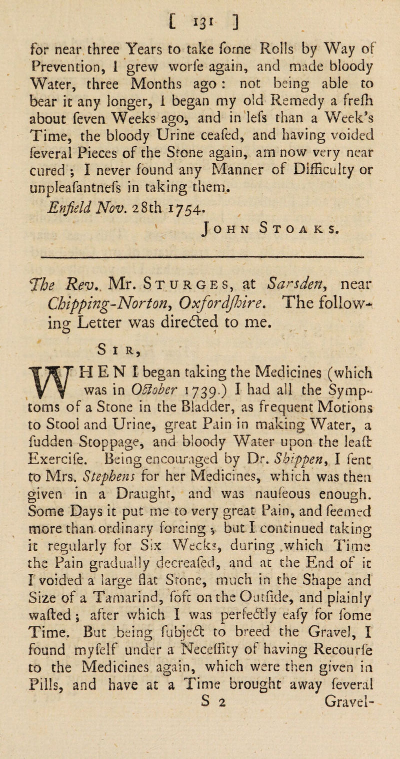 about (even Weeks ago, and in lefs than a Week’s Time, the bloody Urine ceafed, and having voided feveral Pieces of the Srone again, am now very near cured ; I never found any Manner of Difficulty or unpleafantnefs in taking them. Enfield Nov. 28th 1754. John Stoaks. 4The Rev. Mr. St urges, at Sarsden, near Chipping-Norton, Oxfordfhire. The follow- ins: Letter was directed to me. O 1 Sir, HEN I began taking the Medicines (which y y was in October 1739.) I had all the Symp¬ toms of a Stone in the Bladder, as frequent Motions to Stooi and Urine, great Pain in making Water, a fudden Stoppage, and bloody Water upon the lead Exercife. Being encouraged by Dr. Sbippen, I fent to Mrs. Stephens for her Medicines, which was then given in a Draught, and was naufeous enough. Some Days it put me to very great Pain, and feemed more than ordinary forcing-, but I continued taking it regularly for Six Weeks, during .which Time the Pain gradually decreafed, and at the End of it I voided a large fiat Stone, much in the Shape and Size of a Tamarind, fofc on the Oat fide, and plainly wafted ; after which I was perfectly eafy for fome Time. But being fubjedt to breed the Gravel, I found myfclf under a Necefiky of having Recourfe to the Medicines again, which were then given in Pills, and have at a Time brought away feveral S 2 Gravel-